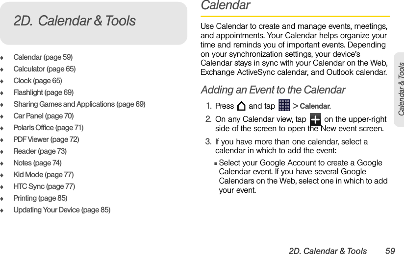 2D. Calendar &amp; Tools 59Calendar &amp; ToolsࡗCalendar (page 59)ࡗCalculator (page 65)ࡗClock (page 65)ࡗFlashlight (page 69)ࡗSharing Games and Applications (page 69)ࡗCar Panel (page 70)ࡗPolaris Office (page 71)ࡗPDF Viewer (page 72)ࡗReader (page 73)ࡗNotes (page 74)ࡗKid Mode (page 77)ࡗHTC Sync (page 77)ࡗPrinting (page 85)ࡗUpdating Your Device (page 85)CalendarUse Calendar to create and manage events, meetings, and appointments. Your Calendar helps organize your time and reminds you of important events. Depending on your synchronization settings, your device’s Calendar stays in sync with your Calendar on the Web, Exchange ActiveSync calendar, and Outlook calendar.Adding an Event to the Calendar1. Press   and tap   &gt; Calendar.2. On any Calendar view, tap   on the upper-right side of the screen to open the New event screen.3. If you have more than one calendar, select a calendar in which to add the event:ⅢSelect your Google Account to create a Google Calendar event. If you have several Google Calendars on the Web, select one in which to add your event.2D. Calendar &amp; Tools