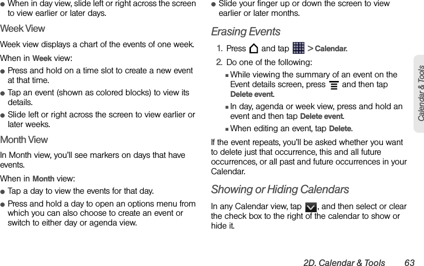 2D. Calendar &amp; Tools 63Calendar &amp; ToolsⅷWhen in day view, slide left or right across the screen to view earlier or later days.Week ViewWeek view displays a chart of the events of one week.When in Week view:ⅷPress and hold on a time slot to create a new event at that time.ⅷTap an event (shown as colored blocks) to view its details.ⅷSlide left or right across the screen to view earlier or later weeks.Month ViewIn Month view, you’ll see markers on days that have events.When in Month view:ⅷTap a day to view the events for that day.ⅷPress and hold a day to open an options menu from which you can also choose to create an event or switch to either day or agenda view.ⅷSlide your finger up or down the screen to view earlier or later months.Erasing Events1. Press   and tap   &gt; Calendar.2. Do one of the following:ⅢWhile viewing the summary of an event on the Event details screen, press   and then tap Delete event.ⅢIn day, agenda or week view, press and hold an event and then tap Delete event.ⅢWhen editing an event, tap Delete.If the event repeats, you’ll be asked whether you want to delete just that occurrence, this and all future occurrences, or all past and future occurrences in your Calendar.Showing or Hiding CalendarsIn any Calendar view, tap  , and then select or clear the check box to the right of the calendar to show or hide it.