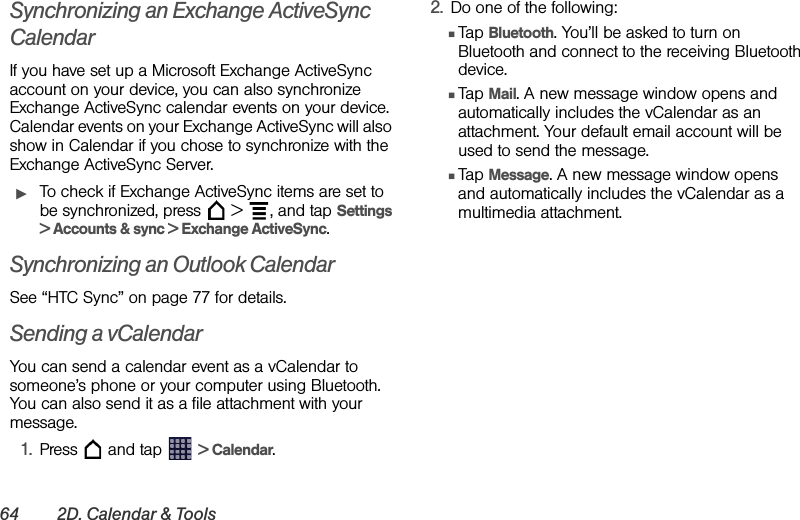 64 2D. Calendar &amp; ToolsSynchronizing an Exchange ActiveSync CalendarIf you have set up a Microsoft Exchange ActiveSync account on your device, you can also synchronize Exchange ActiveSync calendar events on your device. Calendar events on your Exchange ActiveSync will also show in Calendar if you chose to synchronize with the Exchange ActiveSync Server.ᮣTo check if Exchange ActiveSync items are set to be synchronized, press   &gt;  , and tap Settings &gt; Accounts &amp; sync &gt; Exchange ActiveSync.Synchronizing an Outlook CalendarSee “HTC Sync” on page 77 for details.Sending a vCalendarYou can send a calendar event as a vCalendar to someone’s phone or your computer using Bluetooth. You can also send it as a file attachment with your message.1. Press   and tap   &gt; Calendar.2. Do one of the following:ⅢTap Bluetooth. You’ll be asked to turn on Bluetooth and connect to the receiving Bluetooth device.ⅢTap Mail. A new message window opens and automatically includes the vCalendar as an attachment. Your default email account will be used to send the message.ⅢTap Message. A new message window opens and automatically includes the vCalendar as a multimedia attachment.