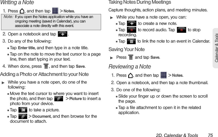 2D. Calendar &amp; Tools 75Calendar &amp; ToolsWriting a Note1. Press  , and then tap   &gt; Notes.  2. Open a notebook and tap  .3. Do any of the following: ⅢTap Enter title, and then type in a note title.ⅢTap on the note to move the text cursor to a page line, then start typing in your text.4. When done, press  , and then tap Save. Adding a Photo or Attachment to your NoteᮣWhile you have a note open, do one of the following: ⅢMove the text cursor to where you want to insert the photo, and then tap    &gt; Picture to insert a photo from your device.ⅢTap   to take a picture.ⅢTap   &gt; Document, and then browse for the document to attach.Taking Notes During MeetingsCapture thoughts, action plans, and meeting minutes. ᮣWhile you have a note open, you can:ⅢTap   to create a new note.ⅢTap   to record audio. Tap   to stop recording.ⅢTap   to link the note to an event in Calendar.Saving Your NoteᮣPress   and tap Save.Reviewing a Note1. Press  , and then tap   &gt; Notes.2. Open a notebook, and then tap a note thumbnail.3. Do one of the following:ⅢSlide your finger up or down the screen to scroll the page.ⅢTap a file attachment to open it in the related application. Note: If you open the Notes application while you have an ongoing meeting (saved in Calendar), you can associate a note directly with this event. 