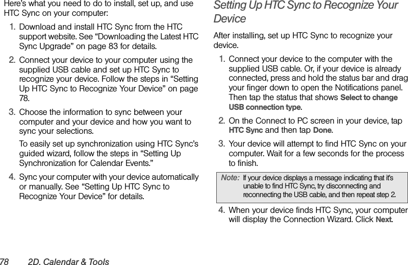 78 2D. Calendar &amp; ToolsHere’s what you need to do to install, set up, and use HTC Sync on your computer:1. Download and install HTC Sync from the HTC support website. See “Downloading the Latest HTC Sync Upgrade” on page 83 for details.2. Connect your device to your computer using the supplied USB cable and set up HTC Sync to recognize your device. Follow the steps in “Setting Up HTC Sync to Recognize Your Device” on page 78.3. Choose the information to sync between your computer and your device and how you want to sync your selections.To easily set up synchronization using HTC Sync’s guided wizard, follow the steps in “Setting Up Synchronization for Calendar Events.”4. Sync your computer with your device automatically or manually. See “Setting Up HTC Sync to Recognize Your Device” for details.Setting Up HTC Sync to Recognize Your DeviceAfter installing, set up HTC Sync to recognize your device.1. Connect your device to the computer with the supplied USB cable. Or, if your device is already connected, press and hold the status bar and drag your finger down to open the Notifications panel. Then tap the status that shows Select to change USB connection type.2. On the Connect to PC screen in your device, tap HTC Sync and then tap Done.3. Your device will attempt to find HTC Sync on your computer. Wait for a few seconds for the process to finish.4. When your device finds HTC Sync, your computer will display the Connection Wizard. Click Next.Note: If your device displays a message indicating that it’s unable to find HTC Sync, try disconnecting and reconnecting the USB cable, and then repeat step 2.