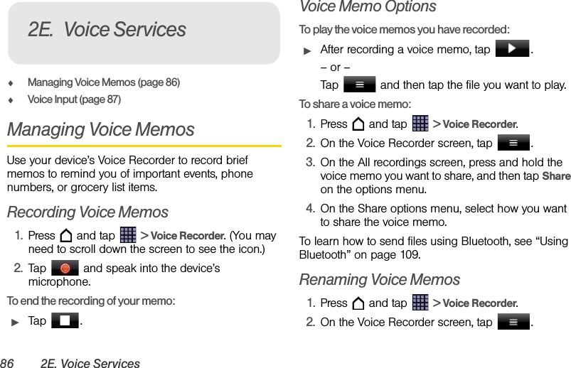 86 2E. Voice ServicesࡗManaging Voice Memos (page 86)ࡗVoice Input (page 87)Managing Voice MemosUse your device’s Voice Recorder to record brief memos to remind you of important events, phone numbers, or grocery list items.Recording Voice Memos1. Press   and tap   &gt; Voice Recorder. (You may need to scroll down the screen to see the icon.)2. Tap   and speak into the device’s microphone.To end the recording of your memo:ᮣTap .Voice Memo OptionsTo play the voice memos you have recorded:ᮣAfter recording a voice memo, tap  .– or –Tap   and then tap the file you want to play.To share a voice memo:1. Press   and tap   &gt; Voice Recorder.2. On the Voice Recorder screen, tap  .3. On the All recordings screen, press and hold the voice memo you want to share, and then tap Share on the options menu.4. On the Share options menu, select how you want to share the voice memo.To learn how to send files using Bluetooth, see “Using Bluetooth” on page 109.Renaming Voice Memos1. Press   and tap   &gt; Voice Recorder.2. On the Voice Recorder screen, tap  .2E. Voice Services