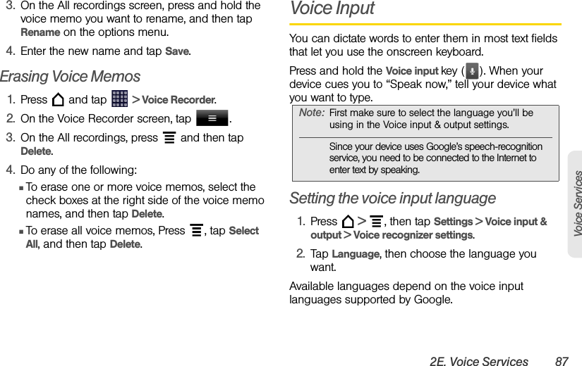 2E. Voice Services 87Voice Services3. On the All recordings screen, press and hold the voice memo you want to rename, and then tap Rename on the options menu.4. Enter the new name and tap Save.Erasing Voice Memos1. Press   and tap   &gt; Voice Recorder.2. On the Voice Recorder screen, tap  .3. On the All recordings, press   and then tap Delete.4. Do any of the following:ⅢTo erase one or more voice memos, select the check boxes at the right side of the voice memo names, and then tap Delete.ⅢTo erase all voice memos, Press  , tap Select All, and then tap Delete.Voice InputYou can dictate words to enter them in most text fields that let you use the onscreen keyboard.Press and hold the Voice input key ( ). When your device cues you to “Speak now,” tell your device what you want to type.Setting the voice input language1. Press   &gt;  , then tap Settings &gt; Voice input &amp; output &gt; Voice recognizer settings.2. Tap Language, then choose the language you want.Available languages depend on the voice input languages supported by Google.Note: First make sure to select the language you’ll be using in the Voice input &amp; output settings. Since your device uses Google’s speech-recognition service, you need to be connected to the Internet to enter text by speaking.