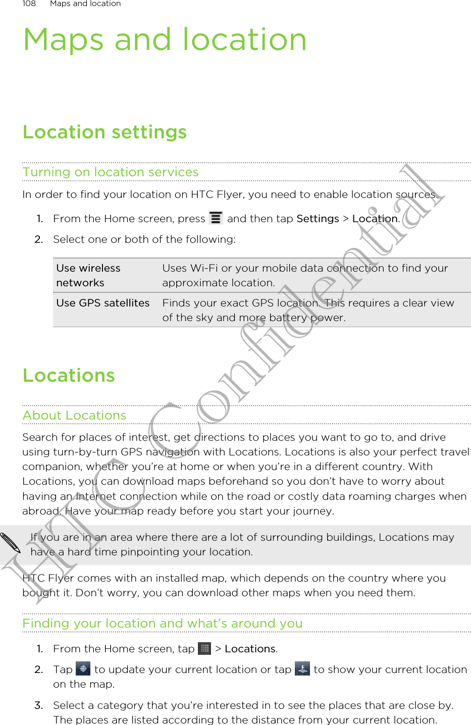 Maps and locationLocation settingsTurning on location servicesIn order to find your location on HTC Flyer, you need to enable location sources.1. From the Home screen, press   and then tap Settings &gt; Location.2. Select one or both of the following:Use wirelessnetworksUses Wi-Fi or your mobile data connection to find yourapproximate location.Use GPS satellites Finds your exact GPS location. This requires a clear viewof the sky and more battery power.LocationsAbout LocationsSearch for places of interest, get directions to places you want to go to, and driveusing turn-by-turn GPS navigation with Locations. Locations is also your perfect travelcompanion, whether you’re at home or when you’re in a different country. WithLocations, you can download maps beforehand so you don’t have to worry abouthaving an Internet connection while on the road or costly data roaming charges whenabroad. Have your map ready before you start your journey.If you are in an area where there are a lot of surrounding buildings, Locations mayhave a hard time pinpointing your location.HTC Flyer comes with an installed map, which depends on the country where youbought it. Don’t worry, you can download other maps when you need them.Finding your location and what’s around you1. From the Home screen, tap   &gt; Locations.2. Tap   to update your current location or tap   to show your current locationon the map.3. Select a category that you’re interested in to see the places that are close by.The places are listed according to the distance from your current location.108 Maps and locationHTC Confidential