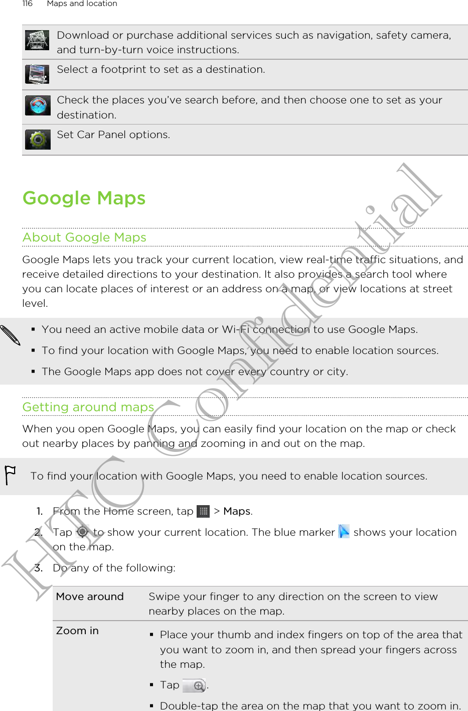 Download or purchase additional services such as navigation, safety camera,and turn-by-turn voice instructions.Select a footprint to set as a destination.Check the places you’ve search before, and then choose one to set as yourdestination.Set Car Panel options.Google MapsAbout Google MapsGoogle Maps lets you track your current location, view real-time traffic situations, andreceive detailed directions to your destination. It also provides a search tool whereyou can locate places of interest or an address on a map, or view locations at streetlevel.§You need an active mobile data or Wi-Fi connection to use Google Maps.§To find your location with Google Maps, you need to enable location sources.§The Google Maps app does not cover every country or city.Getting around mapsWhen you open Google Maps, you can easily find your location on the map or checkout nearby places by panning and zooming in and out on the map.To find your location with Google Maps, you need to enable location sources.1. From the Home screen, tap   &gt; Maps.2. Tap   to show your current location. The blue marker   shows your locationon the map.3. Do any of the following:Move around Swipe your finger to any direction on the screen to viewnearby places on the map.Zoom in §Place your thumb and index fingers on top of the area thatyou want to zoom in, and then spread your fingers acrossthe map.§Tap  .§Double-tap the area on the map that you want to zoom in.116 Maps and locationHTC Confidential