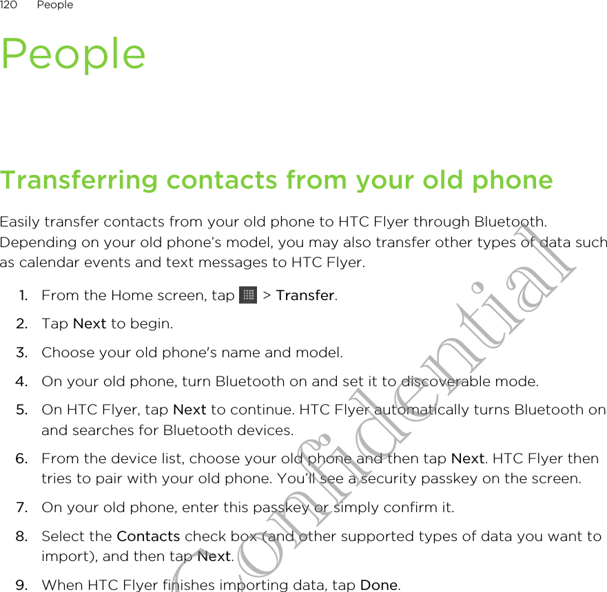 PeopleTransferring contacts from your old phoneEasily transfer contacts from your old phone to HTC Flyer through Bluetooth.Depending on your old phone’s model, you may also transfer other types of data suchas calendar events and text messages to HTC Flyer.1. From the Home screen, tap   &gt; Transfer.2. Tap Next to begin.3. Choose your old phone&apos;s name and model.4. On your old phone, turn Bluetooth on and set it to discoverable mode.5. On HTC Flyer, tap Next to continue. HTC Flyer automatically turns Bluetooth onand searches for Bluetooth devices.6. From the device list, choose your old phone and then tap Next. HTC Flyer thentries to pair with your old phone. You’ll see a security passkey on the screen.7. On your old phone, enter this passkey or simply confirm it.8. Select the Contacts check box (and other supported types of data you want toimport), and then tap Next.9. When HTC Flyer finishes importing data, tap Done.120 PeopleHTC Confidential