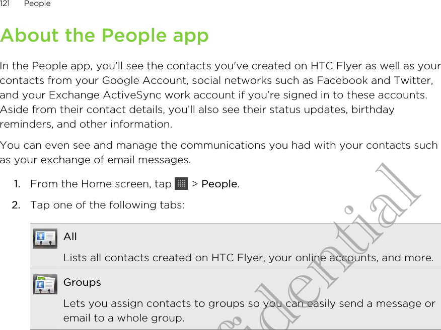 About the People appIn the People app, you’ll see the contacts you&apos;ve created on HTC Flyer as well as yourcontacts from your Google Account, social networks such as Facebook and Twitter,and your Exchange ActiveSync work account if you’re signed in to these accounts.Aside from their contact details, you’ll also see their status updates, birthdayreminders, and other information.You can even see and manage the communications you had with your contacts suchas your exchange of email messages.1. From the Home screen, tap   &gt; People.2. Tap one of the following tabs:AllLists all contacts created on HTC Flyer, your online accounts, and more.GroupsLets you assign contacts to groups so you can easily send a message oremail to a whole group.121 PeopleHTC Confidential