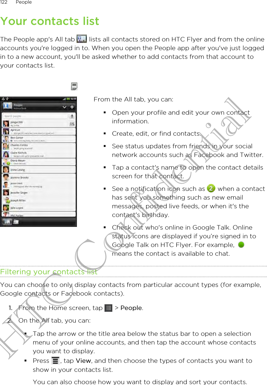 Your contacts listThe People app&apos;s All tab   lists all contacts stored on HTC Flyer and from the onlineaccounts you&apos;re logged in to. When you open the People app after you&apos;ve just loggedin to a new account, you&apos;ll be asked whether to add contacts from that account toyour contacts list.From the All tab, you can:§Open your profile and edit your own contactinformation.§Create, edit, or find contacts.§See status updates from friends in your socialnetwork accounts such as Facebook and Twitter.§Tap a contact&apos;s name to open the contact detailsscreen for that contact.§See a notification icon such as   when a contacthas sent you something such as new emailmessages, posted live feeds, or when it&apos;s thecontact&apos;s birthday.§Check out who&apos;s online in Google Talk. Onlinestatus icons are displayed if you’re signed in toGoogle Talk on HTC Flyer. For example, means the contact is available to chat.Filtering your contacts listYou can choose to only display contacts from particular account types (for example,Google contacts or Facebook contacts).1. From the Home screen, tap   &gt; People.2. On the All tab, you can:§Tap the arrow or the title area below the status bar to open a selectionmenu of your online accounts, and then tap the account whose contactsyou want to display.§Press  , tap View, and then choose the types of contacts you want toshow in your contacts list.You can also choose how you want to display and sort your contacts.122 PeopleHTC Confidential