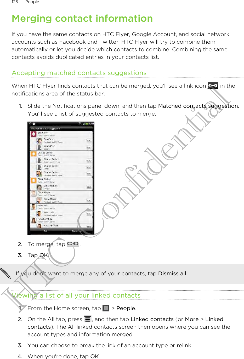 Merging contact informationIf you have the same contacts on HTC Flyer, Google Account, and social networkaccounts such as Facebook and Twitter, HTC Flyer will try to combine themautomatically or let you decide which contacts to combine. Combining the samecontacts avoids duplicated entries in your contacts list.Accepting matched contacts suggestionsWhen HTC Flyer finds contacts that can be merged, you’ll see a link icon   in thenotifications area of the status bar.1. Slide the Notifications panel down, and then tap Matched contacts suggestion.You&apos;ll see a list of suggested contacts to merge.2. To merge, tap  .3. Tap OK.If you don’t want to merge any of your contacts, tap Dismiss all.Viewing a list of all your linked contacts1. From the Home screen, tap   &gt; People.2. On the All tab, press  , and then tap Linked contacts (or More &gt; Linkedcontacts). The All linked contacts screen then opens where you can see theaccount types and information merged.3. You can choose to break the link of an account type or relink.4. When you&apos;re done, tap OK.125 PeopleHTC Confidential