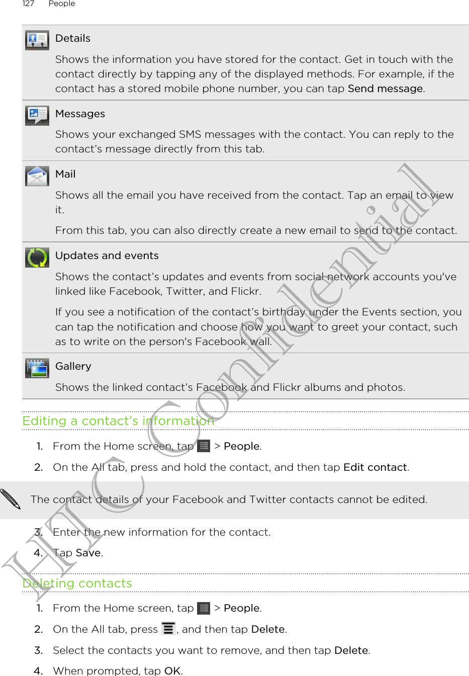 DetailsShows the information you have stored for the contact. Get in touch with thecontact directly by tapping any of the displayed methods. For example, if thecontact has a stored mobile phone number, you can tap Send message.MessagesShows your exchanged SMS messages with the contact. You can reply to thecontact’s message directly from this tab.MailShows all the email you have received from the contact. Tap an email to viewit.From this tab, you can also directly create a new email to send to the contact.Updates and eventsShows the contact’s updates and events from social network accounts you&apos;velinked like Facebook, Twitter, and Flickr.If you see a notification of the contact’s birthday under the Events section, youcan tap the notification and choose how you want to greet your contact, suchas to write on the person&apos;s Facebook wall.GalleryShows the linked contact’s Facebook and Flickr albums and photos.Editing a contact’s information1. From the Home screen, tap   &gt; People.2. On the All tab, press and hold the contact, and then tap Edit contact. The contact details of your Facebook and Twitter contacts cannot be edited.3. Enter the new information for the contact.4. Tap Save.Deleting contacts1. From the Home screen, tap   &gt; People.2. On the All tab, press  , and then tap Delete.3. Select the contacts you want to remove, and then tap Delete.4. When prompted, tap OK.127 PeopleHTC Confidential