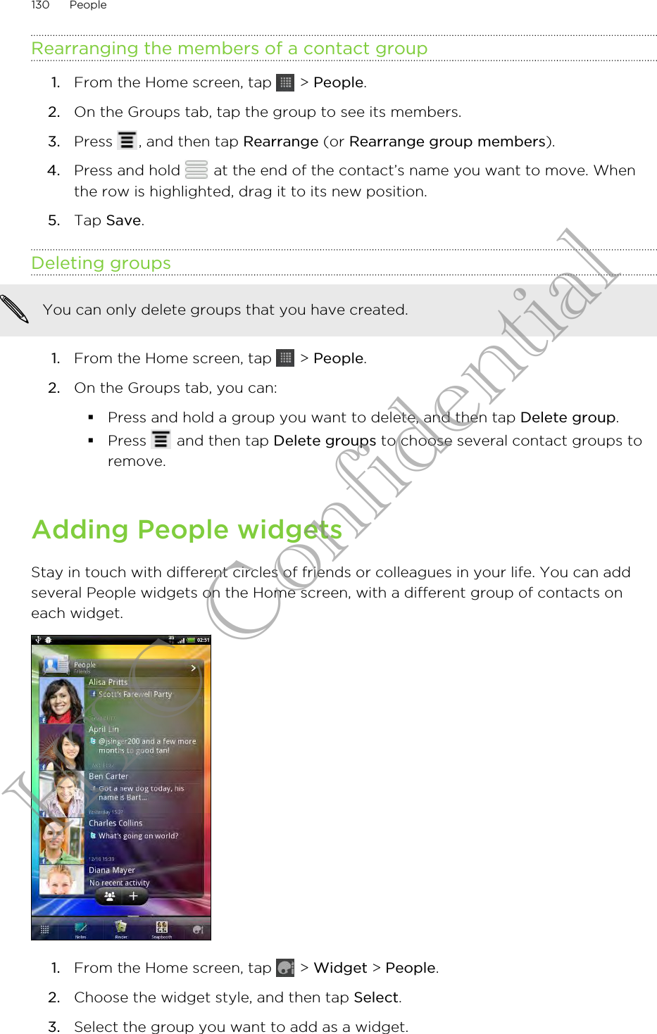 Rearranging the members of a contact group1. From the Home screen, tap   &gt; People.2. On the Groups tab, tap the group to see its members.3. Press  , and then tap Rearrange (or Rearrange group members).4. Press and hold   at the end of the contact’s name you want to move. Whenthe row is highlighted, drag it to its new position.5. Tap Save.Deleting groupsYou can only delete groups that you have created.1. From the Home screen, tap   &gt; People.2. On the Groups tab, you can:§Press and hold a group you want to delete, and then tap Delete group.§Press   and then tap Delete groups to choose several contact groups toremove.Adding People widgetsStay in touch with different circles of friends or colleagues in your life. You can addseveral People widgets on the Home screen, with a different group of contacts oneach widget.1. From the Home screen, tap   &gt; Widget &gt; People.2. Choose the widget style, and then tap Select.3. Select the group you want to add as a widget.130 PeopleHTC Confidential