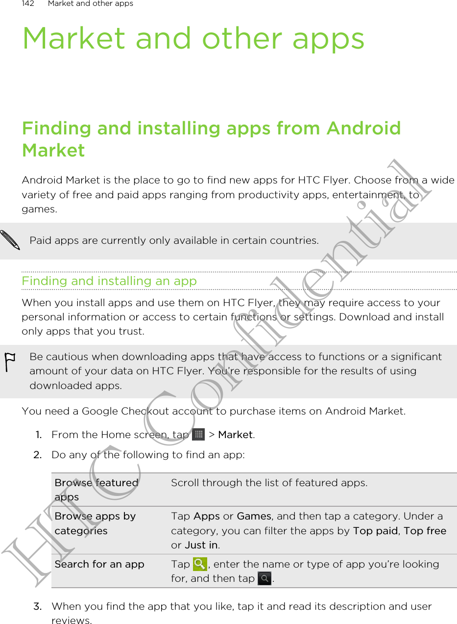Market and other appsFinding and installing apps from AndroidMarketAndroid Market is the place to go to find new apps for HTC Flyer. Choose from a widevariety of free and paid apps ranging from productivity apps, entertainment, togames.Paid apps are currently only available in certain countries.Finding and installing an appWhen you install apps and use them on HTC Flyer, they may require access to yourpersonal information or access to certain functions or settings. Download and installonly apps that you trust.Be cautious when downloading apps that have access to functions or a significantamount of your data on HTC Flyer. You’re responsible for the results of usingdownloaded apps.You need a Google Checkout account to purchase items on Android Market.1. From the Home screen, tap   &gt; Market.2. Do any of the following to find an app:Browse featuredappsScroll through the list of featured apps.Browse apps bycategoriesTap Apps or Games, and then tap a category. Under acategory, you can filter the apps by Top paid, Top freeor Just in.Search for an app Tap  , enter the name or type of app you’re lookingfor, and then tap  .3. When you find the app that you like, tap it and read its description and userreviews.142 Market and other appsHTC Confidential