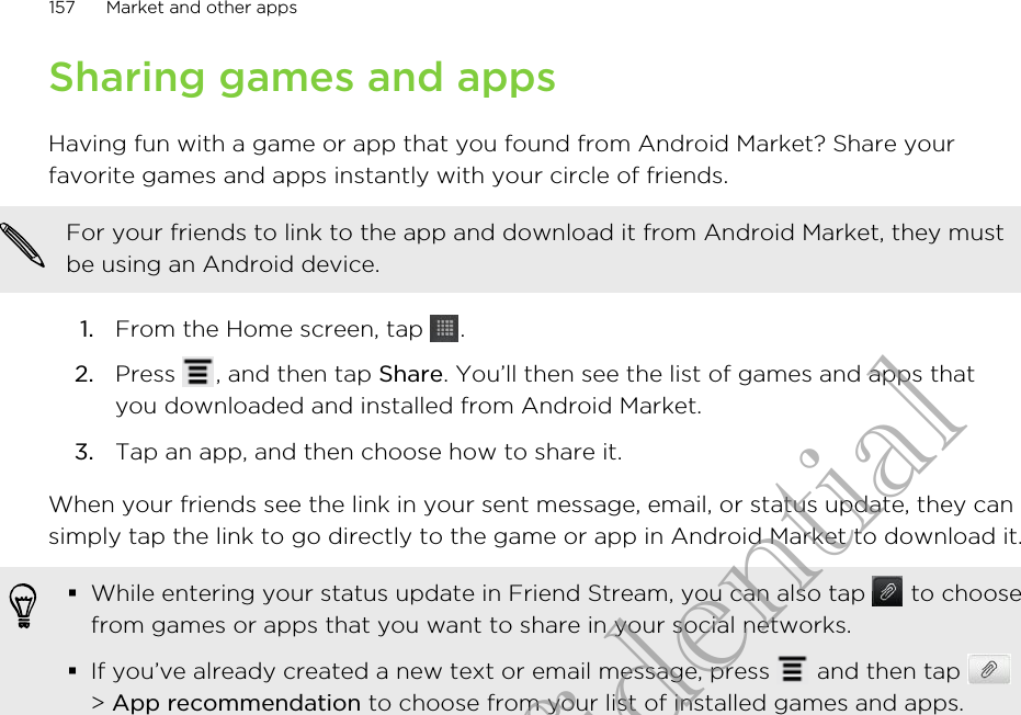 Sharing games and appsHaving fun with a game or app that you found from Android Market? Share yourfavorite games and apps instantly with your circle of friends.For your friends to link to the app and download it from Android Market, they mustbe using an Android device.1. From the Home screen, tap  .2. Press  , and then tap Share. You’ll then see the list of games and apps thatyou downloaded and installed from Android Market.3. Tap an app, and then choose how to share it.When your friends see the link in your sent message, email, or status update, they cansimply tap the link to go directly to the game or app in Android Market to download it.§While entering your status update in Friend Stream, you can also tap   to choosefrom games or apps that you want to share in your social networks.§If you’ve already created a new text or email message, press   and then tap &gt; App recommendation to choose from your list of installed games and apps.157 Market and other appsHTC Confidential