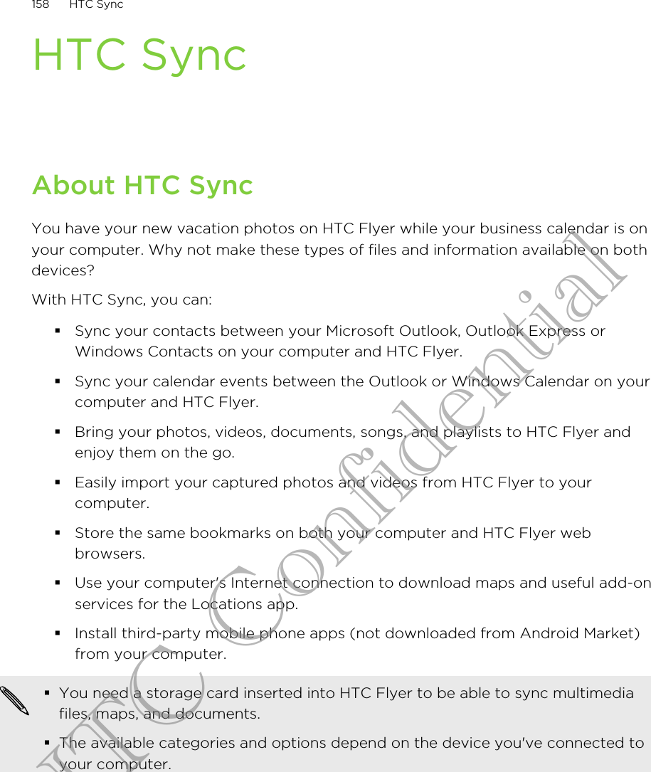 HTC SyncAbout HTC SyncYou have your new vacation photos on HTC Flyer while your business calendar is onyour computer. Why not make these types of files and information available on bothdevices?With HTC Sync, you can:§Sync your contacts between your Microsoft Outlook, Outlook Express orWindows Contacts on your computer and HTC Flyer.§Sync your calendar events between the Outlook or Windows Calendar on yourcomputer and HTC Flyer.§Bring your photos, videos, documents, songs, and playlists to HTC Flyer andenjoy them on the go.§Easily import your captured photos and videos from HTC Flyer to yourcomputer.§Store the same bookmarks on both your computer and HTC Flyer webbrowsers.§Use your computer&apos;s Internet connection to download maps and useful add-onservices for the Locations app.§Install third-party mobile phone apps (not downloaded from Android Market)from your computer.§You need a storage card inserted into HTC Flyer to be able to sync multimediafiles, maps, and documents.§The available categories and options depend on the device you&apos;ve connected toyour computer.158 HTC SyncHTC Confidential