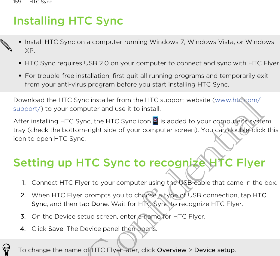 Installing HTC Sync§Install HTC Sync on a computer running Windows 7, Windows Vista, or WindowsXP.§HTC Sync requires USB 2.0 on your computer to connect and sync with HTC Flyer.§For trouble-free installation, first quit all running programs and temporarily exitfrom your anti-virus program before you start installing HTC Sync.Download the HTC Sync installer from the HTC support website (www.htc.com/support/) to your computer and use it to install.After installing HTC Sync, the HTC Sync icon   is added to your computer’s systemtray (check the bottom-right side of your computer screen). You can double-click thisicon to open HTC Sync.Setting up HTC Sync to recognize HTC Flyer1. Connect HTC Flyer to your computer using the USB cable that came in the box.2. When HTC Flyer prompts you to choose a type of USB connection, tap HTCSync, and then tap Done. Wait for HTC Sync to recognize HTC Flyer.3. On the Device setup screen, enter a name for HTC Flyer.4. Click Save. The Device panel then opens.To change the name of HTC Flyer later, click Overview &gt; Device setup.159 HTC SyncHTC Confidential