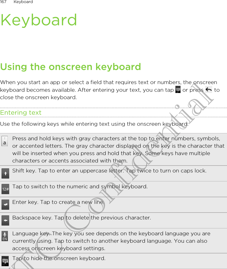 KeyboardUsing the onscreen keyboardWhen you start an app or select a field that requires text or numbers, the onscreenkeyboard becomes available. After entering your text, you can tap   or press   toclose the onscreen keyboard.Entering textUse the following keys while entering text using the onscreen keyboard:Press and hold keys with gray characters at the top to enter numbers, symbols,or accented letters. The gray character displayed on the key is the character thatwill be inserted when you press and hold that key. Some keys have multiplecharacters or accents associated with them.Shift key. Tap to enter an uppercase letter. Tap twice to turn on caps lock.Tap to switch to the numeric and symbol keyboard.Enter key. Tap to create a new line.Backspace key. Tap to delete the previous character.Language key. The key you see depends on the keyboard language you arecurrently using. Tap to switch to another keyboard language. You can alsoaccess onscreen keyboard settings.Tap to hide the onscreen keyboard.167 KeyboardHTC Confidential