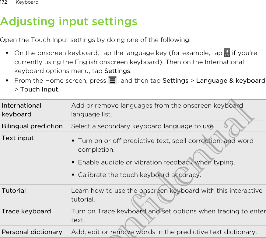 Adjusting input settingsOpen the Touch Input settings by doing one of the following:§On the onscreen keyboard, tap the language key (for example, tap   if you’recurrently using the English onscreen keyboard). Then on the Internationalkeyboard options menu, tap Settings.§From the Home screen, press  , and then tap Settings &gt; Language &amp; keyboard&gt; Touch Input.InternationalkeyboardAdd or remove languages from the onscreen keyboardlanguage list.Bilingual prediction Select a secondary keyboard language to use.Text input §Turn on or off predictive text, spell correction, and wordcompletion.§Enable audible or vibration feedback when typing.§Calibrate the touch keyboard accuracy.Tutorial Learn how to use the onscreen keyboard with this interactivetutorial.Trace keyboard Turn on Trace keyboard and set options when tracing to entertext.Personal dictionary Add, edit or remove words in the predictive text dictionary.172 KeyboardHTC Confidential