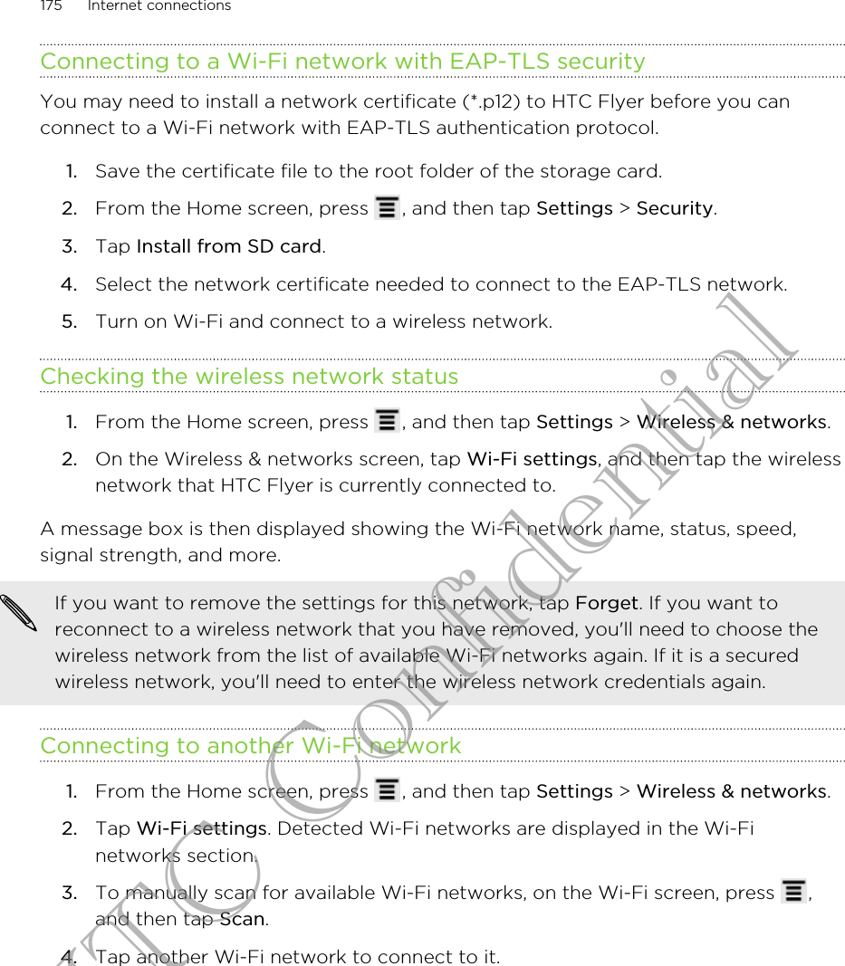 Connecting to a Wi-Fi network with EAP-TLS securityYou may need to install a network certificate (*.p12) to HTC Flyer before you canconnect to a Wi-Fi network with EAP-TLS authentication protocol.1. Save the certificate file to the root folder of the storage card.2. From the Home screen, press  , and then tap Settings &gt; Security.3. Tap Install from SD card.4. Select the network certificate needed to connect to the EAP-TLS network.5. Turn on Wi-Fi and connect to a wireless network.Checking the wireless network status1. From the Home screen, press  , and then tap Settings &gt; Wireless &amp; networks.2. On the Wireless &amp; networks screen, tap Wi-Fi settings, and then tap the wirelessnetwork that HTC Flyer is currently connected to.A message box is then displayed showing the Wi-Fi network name, status, speed,signal strength, and more.If you want to remove the settings for this network, tap Forget. If you want toreconnect to a wireless network that you have removed, you&apos;ll need to choose thewireless network from the list of available Wi-Fi networks again. If it is a securedwireless network, you&apos;ll need to enter the wireless network credentials again.Connecting to another Wi-Fi network1. From the Home screen, press  , and then tap Settings &gt; Wireless &amp; networks.2. Tap Wi-Fi settings. Detected Wi-Fi networks are displayed in the Wi-Finetworks section.3. To manually scan for available Wi-Fi networks, on the Wi-Fi screen, press  ,and then tap Scan.4. Tap another Wi-Fi network to connect to it.175 Internet connectionsHTC Confidential