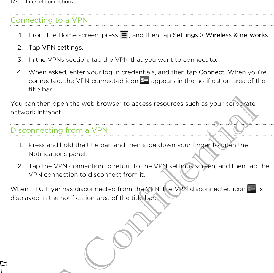 Connecting to a VPN1. From the Home screen, press  , and then tap Settings &gt; Wireless &amp; networks.2. Tap VPN settings.3. In the VPNs section, tap the VPN that you want to connect to.4. When asked, enter your log in credentials, and then tap Connect. When you’reconnected, the VPN connected icon   appears in the notification area of thetitle bar.You can then open the web browser to access resources such as your corporatenetwork intranet.Disconnecting from a VPN1. Press and hold the title bar, and then slide down your finger to open theNotifications panel.2. Tap the VPN connection to return to the VPN settings screen, and then tap theVPN connection to disconnect from it.When HTC Flyer has disconnected from the VPN, the VPN disconnected icon   isdisplayed in the notification area of the title bar.177 Internet connectionsHTC Confidential