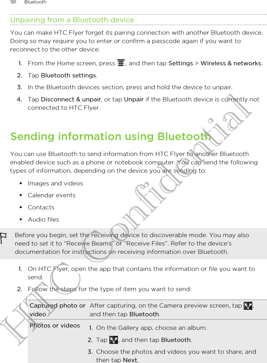 Unpairing from a Bluetooth deviceYou can make HTC Flyer forget its pairing connection with another Bluetooth device.Doing so may require you to enter or confirm a passcode again if you want toreconnect to the other device.1. From the Home screen, press  , and then tap Settings &gt; Wireless &amp; networks.2. Tap Bluetooth settings.3. In the Bluetooth devices section, press and hold the device to unpair.4. Tap Disconnect &amp; unpair, or tap Unpair if the Bluetooth device is currently notconnected to HTC Flyer.Sending information using BluetoothYou can use Bluetooth to send information from HTC Flyer to another Bluetoothenabled device such as a phone or notebook computer. You can send the followingtypes of information, depending on the device you are sending to:§Images and videos§Calendar events§Contacts§Audio filesBefore you begin, set the receiving device to discoverable mode. You may alsoneed to set it to “Receive Beams” or “Receive Files”. Refer to the device’sdocumentation for instructions on receiving information over Bluetooth.1. On HTC Flyer, open the app that contains the information or file you want tosend.2. Follow the steps for the type of item you want to send:Captured photo orvideoAfter capturing, on the Camera preview screen, tap  ,and then tap Bluetooth.Photos or videos 1. On the Gallery app, choose an album.2. Tap  , and then tap Bluetooth.3. Choose the photos and videos you want to share, andthen tap Next.181 BluetoothHTC Confidential