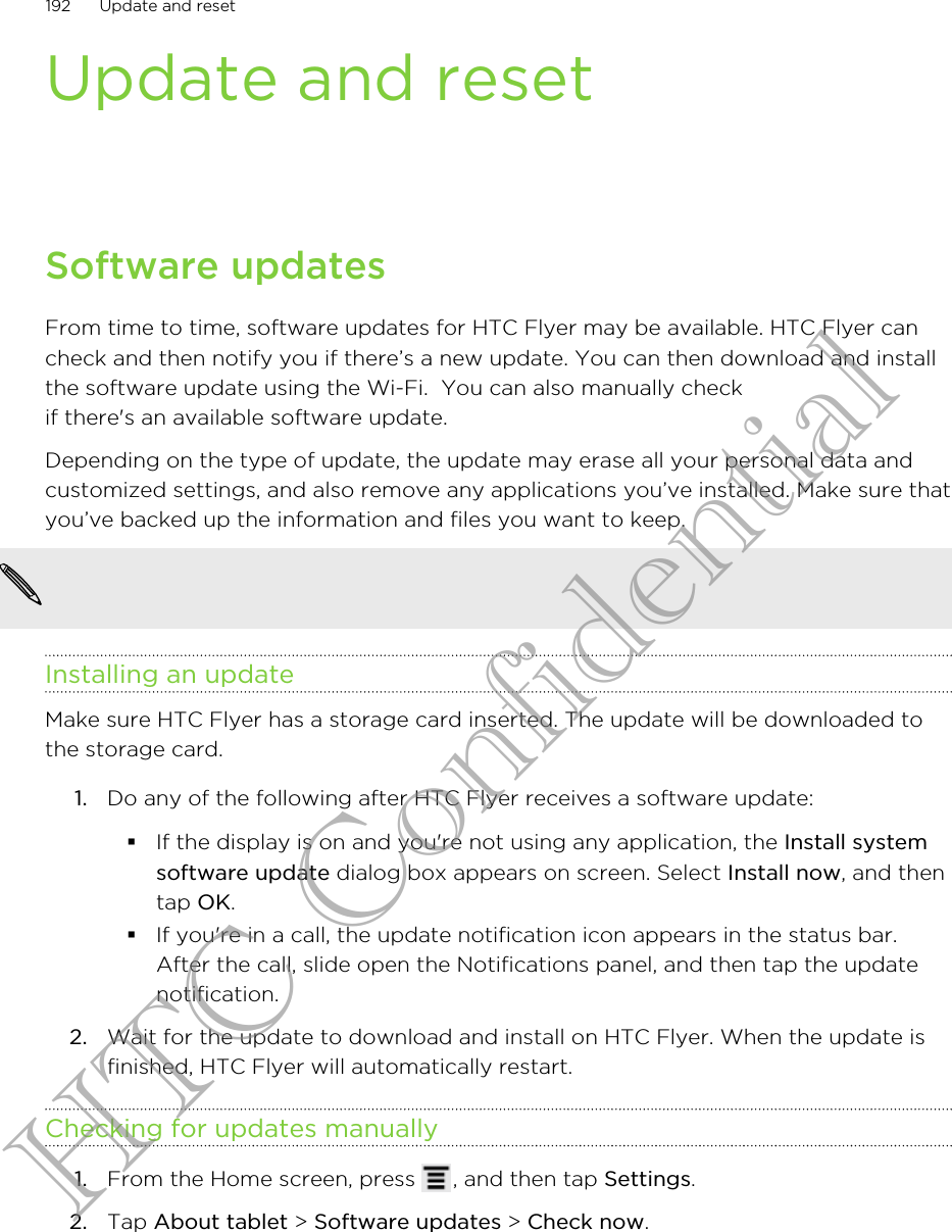 Update and resetSoftware updatesFrom time to time, software updates for HTC Flyer may be available. HTC Flyer cancheck and then notify you if there’s a new update. You can then download and installthe software update using the Wi-Fi.  You can also manually checkif there&apos;s an available software update.Depending on the type of update, the update may erase all your personal data andcustomized settings, and also remove any applications you’ve installed. Make sure thatyou’ve backed up the information and files you want to keep.              Installing an updateMake sure HTC Flyer has a storage card inserted. The update will be downloaded tothe storage card.1. Do any of the following after HTC Flyer receives a software update:§If the display is on and you&apos;re not using any application, the Install systemsoftware update dialog box appears on screen. Select Install now, and thentap OK.§If you&apos;re in a call, the update notification icon appears in the status bar.After the call, slide open the Notifications panel, and then tap the updatenotification.2. Wait for the update to download and install on HTC Flyer. When the update isfinished, HTC Flyer will automatically restart.Checking for updates manually1. From the Home screen, press  , and then tap Settings.2. Tap About tablet &gt; Software updates &gt; Check now.192 Update and resetHTC Confidential