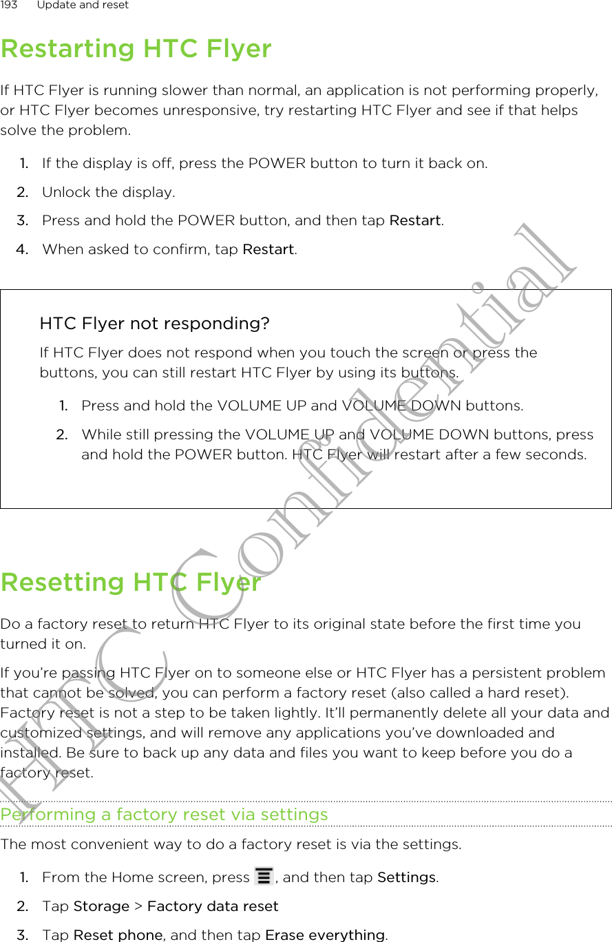 Restarting HTC FlyerIf HTC Flyer is running slower than normal, an application is not performing properly,or HTC Flyer becomes unresponsive, try restarting HTC Flyer and see if that helpssolve the problem.1. If the display is off, press the POWER button to turn it back on.2. Unlock the display.3. Press and hold the POWER button, and then tap Restart.4. When asked to confirm, tap Restart. HTC Flyer not responding?If HTC Flyer does not respond when you touch the screen or press thebuttons, you can still restart HTC Flyer by using its buttons.1. Press and hold the VOLUME UP and VOLUME DOWN buttons.2. While still pressing the VOLUME UP and VOLUME DOWN buttons, pressand hold the POWER button. HTC Flyer will restart after a few seconds.Resetting HTC FlyerDo a factory reset to return HTC Flyer to its original state before the first time youturned it on.If you’re passing HTC Flyer on to someone else or HTC Flyer has a persistent problemthat cannot be solved, you can perform a factory reset (also called a hard reset).Factory reset is not a step to be taken lightly. It’ll permanently delete all your data andcustomized settings, and will remove any applications you’ve downloaded andinstalled. Be sure to back up any data and files you want to keep before you do afactory reset.Performing a factory reset via settingsThe most convenient way to do a factory reset is via the settings.1. From the Home screen, press  , and then tap Settings.2. Tap Storage &gt; Factory data reset3. Tap Reset phone, and then tap Erase everything.193 Update and resetHTC Confidential
