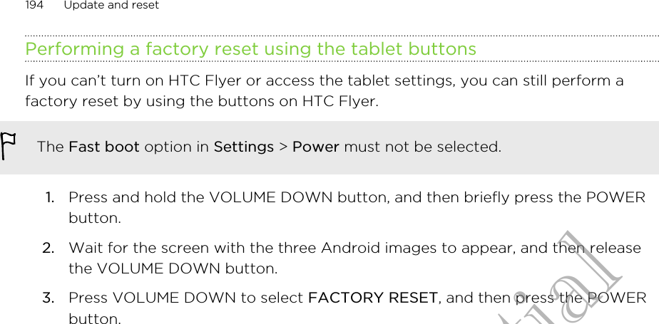 Performing a factory reset using the tablet buttonsIf you can’t turn on HTC Flyer or access the tablet settings, you can still perform afactory reset by using the buttons on HTC Flyer.The Fast boot option in Settings &gt; Power must not be selected.1. Press and hold the VOLUME DOWN button, and then briefly press the POWERbutton.2. Wait for the screen with the three Android images to appear, and then releasethe VOLUME DOWN button.3. Press VOLUME DOWN to select FACTORY RESET, and then press the POWERbutton.194 Update and resetHTC Confidential