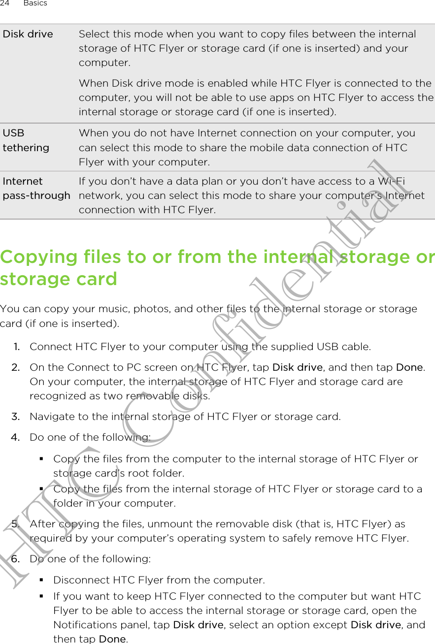 Disk drive Select this mode when you want to copy files between the internalstorage of HTC Flyer or storage card (if one is inserted) and yourcomputer.When Disk drive mode is enabled while HTC Flyer is connected to thecomputer, you will not be able to use apps on HTC Flyer to access theinternal storage or storage card (if one is inserted).USBtetheringWhen you do not have Internet connection on your computer, youcan select this mode to share the mobile data connection of HTCFlyer with your computer.Internetpass-throughIf you don’t have a data plan or you don’t have access to a Wi-Finetwork, you can select this mode to share your computer’s Internetconnection with HTC Flyer.Copying files to or from the internal storage orstorage cardYou can copy your music, photos, and other files to the internal storage or storagecard (if one is inserted).1. Connect HTC Flyer to your computer using the supplied USB cable.2. On the Connect to PC screen on HTC Flyer, tap Disk drive, and then tap Done.On your computer, the internal storage of HTC Flyer and storage card arerecognized as two removable disks.3. Navigate to the internal storage of HTC Flyer or storage card.4. Do one of the following:§Copy the files from the computer to the internal storage of HTC Flyer orstorage card’s root folder.§Copy the files from the internal storage of HTC Flyer or storage card to afolder in your computer.5. After copying the files, unmount the removable disk (that is, HTC Flyer) asrequired by your computer’s operating system to safely remove HTC Flyer.6. Do one of the following:§Disconnect HTC Flyer from the computer.§If you want to keep HTC Flyer connected to the computer but want HTCFlyer to be able to access the internal storage or storage card, open theNotifications panel, tap Disk drive, select an option except Disk drive, andthen tap Done.24 BasicsHTC Confidential