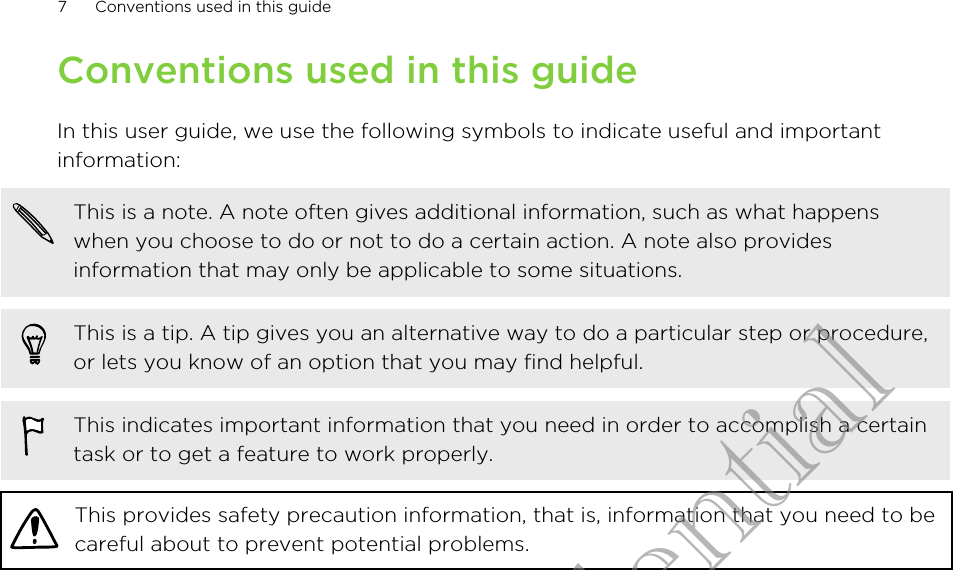 Conventions used in this guideIn this user guide, we use the following symbols to indicate useful and importantinformation:This is a note. A note often gives additional information, such as what happenswhen you choose to do or not to do a certain action. A note also providesinformation that may only be applicable to some situations.This is a tip. A tip gives you an alternative way to do a particular step or procedure,or lets you know of an option that you may find helpful.This indicates important information that you need in order to accomplish a certaintask or to get a feature to work properly.This provides safety precaution information, that is, information that you need to becareful about to prevent potential problems.7 Conventions used in this guideHTC Confidential