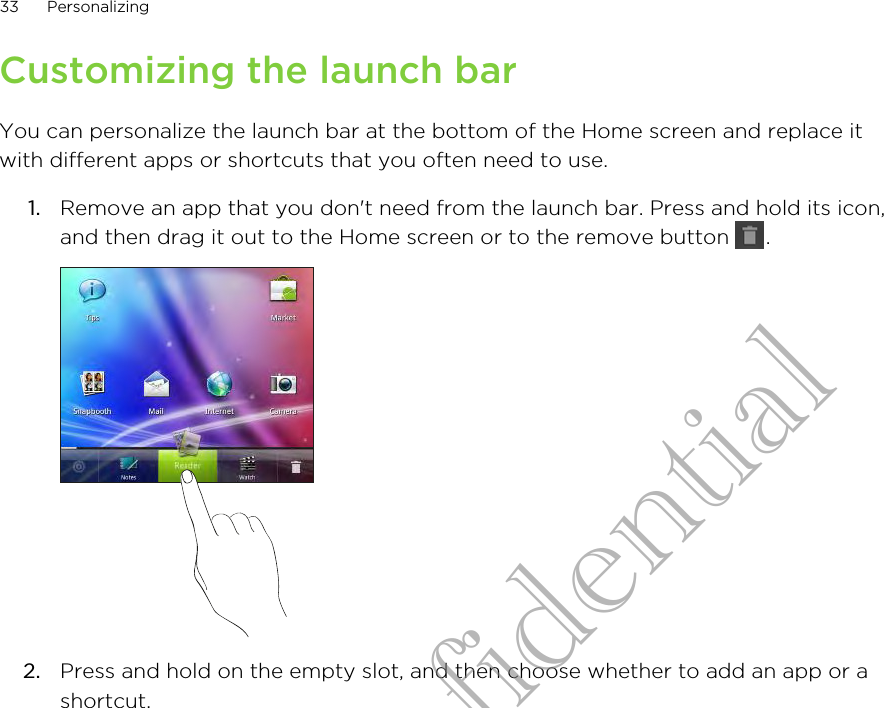 Customizing the launch barYou can personalize the launch bar at the bottom of the Home screen and replace itwith different apps or shortcuts that you often need to use.1. Remove an app that you don&apos;t need from the launch bar. Press and hold its icon,and then drag it out to the Home screen or to the remove button  . 2. Press and hold on the empty slot, and then choose whether to add an app or ashortcut.33 PersonalizingHTC Confidential