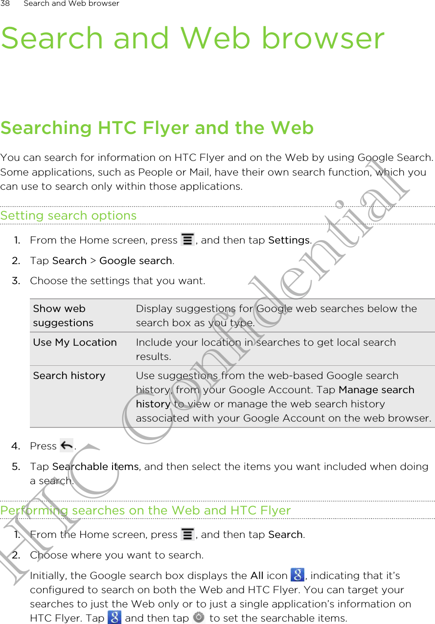 Search and Web browserSearching HTC Flyer and the WebYou can search for information on HTC Flyer and on the Web by using Google Search.Some applications, such as People or Mail, have their own search function, which youcan use to search only within those applications.Setting search options1. From the Home screen, press  , and then tap Settings.2. Tap Search &gt; Google search.3. Choose the settings that you want.Show websuggestionsDisplay suggestions for Google web searches below thesearch box as you type.Use My Location Include your location in searches to get local searchresults.Search history Use suggestions from the web-based Google searchhistory, from your Google Account. Tap Manage searchhistory to view or manage the web search historyassociated with your Google Account on the web browser.4. Press  .5. Tap Searchable items, and then select the items you want included when doinga search.Performing searches on the Web and HTC Flyer1. From the Home screen, press  , and then tap Search.2. Choose where you want to search. Initially, the Google search box displays the All icon  , indicating that it’sconfigured to search on both the Web and HTC Flyer. You can target yoursearches to just the Web only or to just a single application’s information onHTC Flyer. Tap   and then tap   to set the searchable items.38 Search and Web browserHTC Confidential
