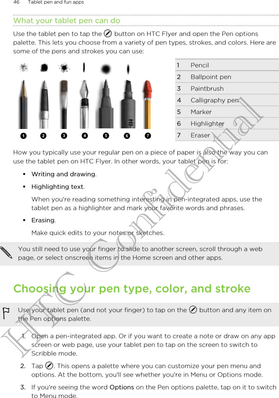What your tablet pen can doUse the tablet pen to tap the   button on HTC Flyer and open the Pen optionspalette. This lets you choose from a variety of pen types, strokes, and colors. Here aresome of the pens and strokes you can use:1Pencil2Ballpoint pen3Paintbrush4Calligraphy pen5Marker6Highlighter7EraserHow you typically use your regular pen on a piece of paper is also the way you canuse the tablet pen on HTC Flyer. In other words, your tablet pen is for:§Writing and drawing.§Highlighting text.When you&apos;re reading something interesting in pen-integrated apps, use thetablet pen as a highlighter and mark your favorite words and phrases.§Erasing.Make quick edits to your notes or sketches.You still need to use your finger to slide to another screen, scroll through a webpage, or select onscreen items in the Home screen and other apps.Choosing your pen type, color, and strokeUse your tablet pen (and not your finger) to tap on the   button and any item onthe Pen options palette.1. Open a pen-integrated app. Or if you want to create a note or draw on any appscreen or web page, use your tablet pen to tap on the screen to switch toScribble mode.2. Tap  . This opens a palette where you can customize your pen menu andoptions. At the bottom, you&apos;ll see whether you&apos;re in Menu or Options mode.3. If you&apos;re seeing the word Options on the Pen options palette, tap on it to switchto Menu mode.46 Tablet pen and fun appsHTC Confidential