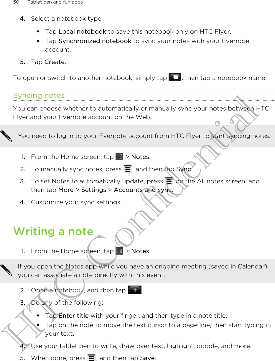 4. Select a notebook type.§Tap Local notebook to save this notebook only on HTC Flyer.§Tap Synchronized notebook to sync your notes with your Evernoteaccount.5. Tap Create.To open or switch to another notebook, simply tap  , then tap a notebook name.Syncing notesYou can choose whether to automatically or manually sync your notes between HTCFlyer and your Evernote account on the Web.You need to log in to your Evernote account from HTC Flyer to start syncing notes.1. From the Home screen, tap   &gt; Notes.2. To manually sync notes, press  , and then tap Sync.3. To set Notes to automatically update, press   on the All notes screen, andthen tap More &gt; Settings &gt; Accounts and sync.4. Customize your sync settings.Writing a note1. From the Home screen, tap   &gt; Notes. If you open the Notes app while you have an ongoing meeting (saved in Calendar),you can associate a note directly with this event.2. Open a notebook, and then tap  .3. Do any of the following:§Tap Enter title with your finger, and then type in a note title.§Tap on the note to move the text cursor to a page line, then start typing inyour text.4. Use your tablet pen to write, draw over text, highlight, doodle, and more.5. When done, press  , and then tap Save.50 Tablet pen and fun appsHTC Confidential