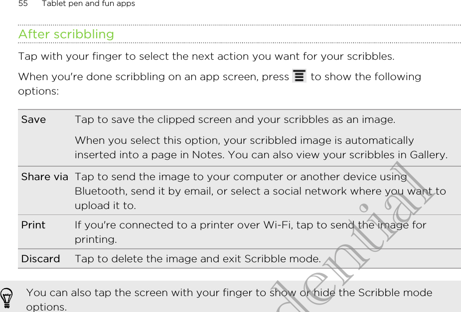 After scribblingTap with your finger to select the next action you want for your scribbles.When you&apos;re done scribbling on an app screen, press   to show the followingoptions:Save Tap to save the clipped screen and your scribbles as an image.When you select this option, your scribbled image is automaticallyinserted into a page in Notes. You can also view your scribbles in Gallery.Share via Tap to send the image to your computer or another device usingBluetooth, send it by email, or select a social network where you want toupload it to.Print If you&apos;re connected to a printer over Wi-Fi, tap to send the image forprinting.Discard Tap to delete the image and exit Scribble mode.You can also tap the screen with your finger to show or hide the Scribble modeoptions.55 Tablet pen and fun appsHTC Confidential