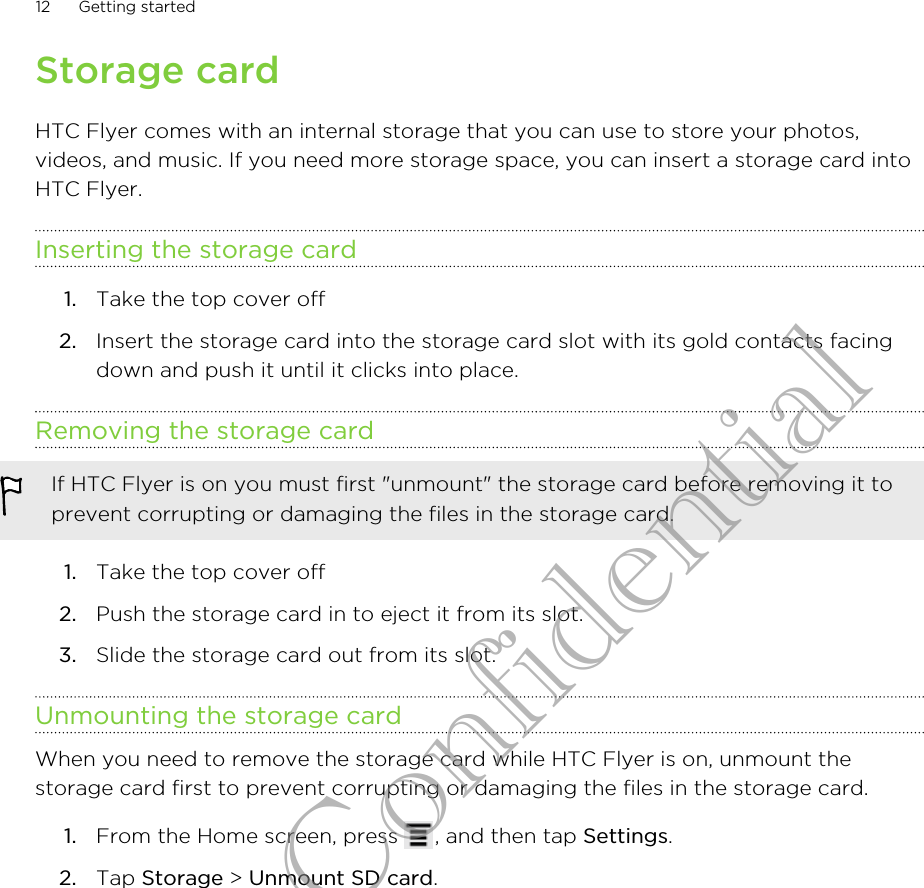 Storage cardHTC Flyer comes with an internal storage that you can use to store your photos,videos, and music. If you need more storage space, you can insert a storage card intoHTC Flyer.Inserting the storage card1. Take the top cover off2. Insert the storage card into the storage card slot with its gold contacts facingdown and push it until it clicks into place.Removing the storage cardIf HTC Flyer is on you must first &quot;unmount&quot; the storage card before removing it toprevent corrupting or damaging the files in the storage card.1. Take the top cover off2. Push the storage card in to eject it from its slot.3. Slide the storage card out from its slot.Unmounting the storage cardWhen you need to remove the storage card while HTC Flyer is on, unmount thestorage card first to prevent corrupting or damaging the files in the storage card.1. From the Home screen, press  , and then tap Settings.2. Tap Storage &gt; Unmount SD card.12 Getting startedHTC Confidential
