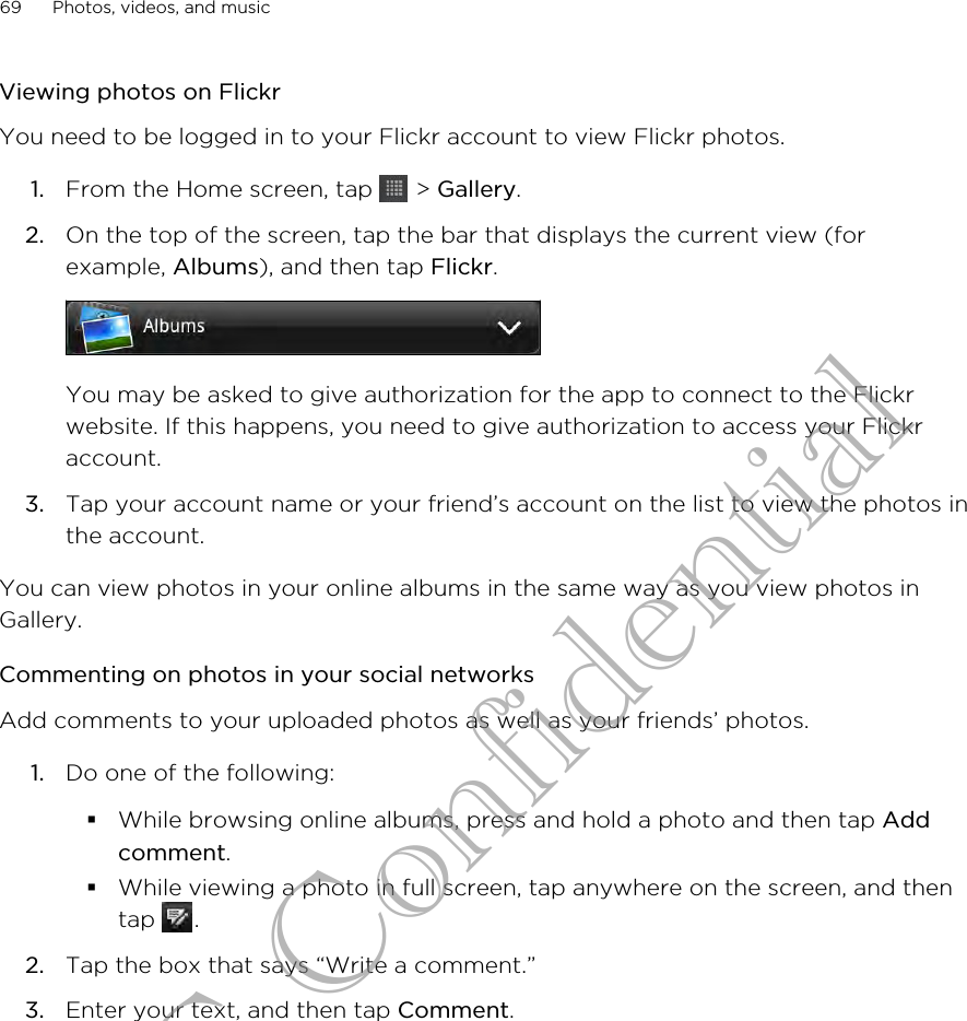 Viewing photos on FlickrYou need to be logged in to your Flickr account to view Flickr photos.1. From the Home screen, tap   &gt; Gallery.2. On the top of the screen, tap the bar that displays the current view (forexample, Albums), and then tap Flickr. You may be asked to give authorization for the app to connect to the Flickrwebsite. If this happens, you need to give authorization to access your Flickraccount.3. Tap your account name or your friend’s account on the list to view the photos inthe account.You can view photos in your online albums in the same way as you view photos inGallery.Commenting on photos in your social networksAdd comments to your uploaded photos as well as your friends’ photos.1. Do one of the following:§While browsing online albums, press and hold a photo and then tap Addcomment.§While viewing a photo in full screen, tap anywhere on the screen, and thentap  .2. Tap the box that says “Write a comment.”3. Enter your text, and then tap Comment.69 Photos, videos, and musicHTC Confidential