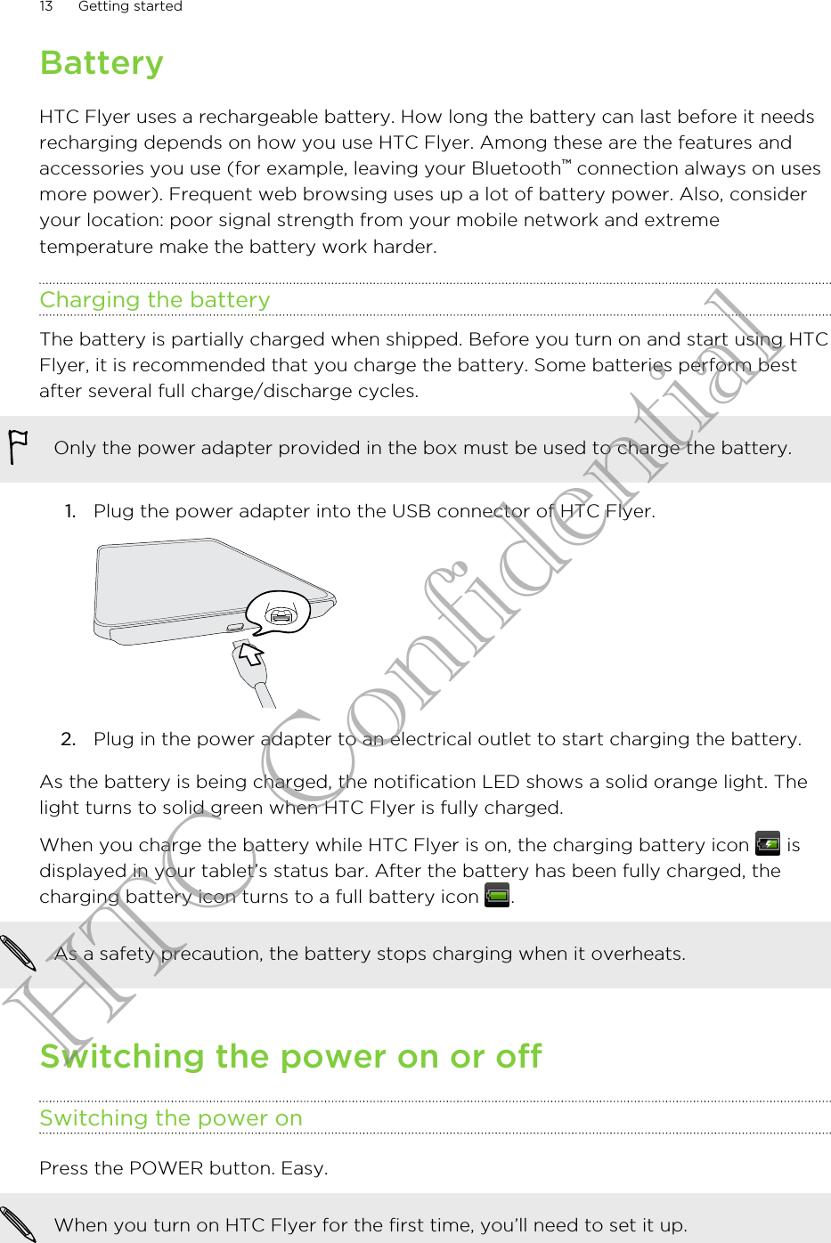 BatteryHTC Flyer uses a rechargeable battery. How long the battery can last before it needsrecharging depends on how you use HTC Flyer. Among these are the features andaccessories you use (for example, leaving your Bluetooth™ connection always on usesmore power). Frequent web browsing uses up a lot of battery power. Also, consideryour location: poor signal strength from your mobile network and extremetemperature make the battery work harder.Charging the batteryThe battery is partially charged when shipped. Before you turn on and start using HTCFlyer, it is recommended that you charge the battery. Some batteries perform bestafter several full charge/discharge cycles.Only the power adapter provided in the box must be used to charge the battery.1. Plug the power adapter into the USB connector of HTC Flyer. 2. Plug in the power adapter to an electrical outlet to start charging the battery.As the battery is being charged, the notification LED shows a solid orange light. Thelight turns to solid green when HTC Flyer is fully charged.When you charge the battery while HTC Flyer is on, the charging battery icon   isdisplayed in your tablet’s status bar. After the battery has been fully charged, thecharging battery icon turns to a full battery icon  .As a safety precaution, the battery stops charging when it overheats.Switching the power on or offSwitching the power onPress the POWER button. Easy. When you turn on HTC Flyer for the first time, you’ll need to set it up.13 Getting startedHTC Confidential