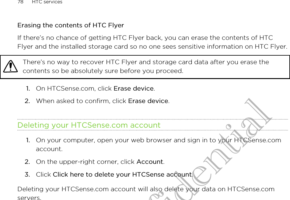 Erasing the contents of HTC FlyerIf there’s no chance of getting HTC Flyer back, you can erase the contents of HTCFlyer and the installed storage card so no one sees sensitive information on HTC Flyer.There’s no way to recover HTC Flyer and storage card data after you erase thecontents so be absolutely sure before you proceed.1. On HTCSense.com, click Erase device.2. When asked to confirm, click Erase device.Deleting your HTCSense.com account1. On your computer, open your web browser and sign in to your HTCSense.comaccount.2. On the upper-right corner, click Account.3. Click Click here to delete your HTCSense account.Deleting your HTCSense.com account will also delete your data on HTCSense.comservers.78 HTC servicesHTC Confidential
