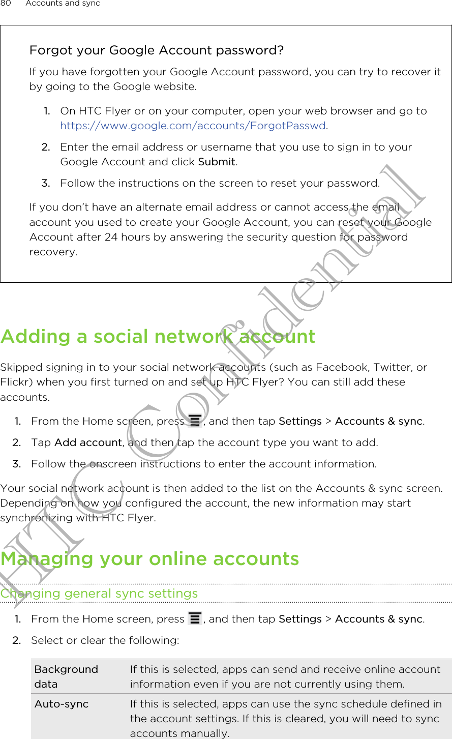 Forgot your Google Account password?If you have forgotten your Google Account password, you can try to recover itby going to the Google website.1. On HTC Flyer or on your computer, open your web browser and go to https://www.google.com/accounts/ForgotPasswd.2. Enter the email address or username that you use to sign in to yourGoogle Account and click Submit.3. Follow the instructions on the screen to reset your password.If you don’t have an alternate email address or cannot access the emailaccount you used to create your Google Account, you can reset your GoogleAccount after 24 hours by answering the security question for passwordrecovery.Adding a social network accountSkipped signing in to your social network accounts (such as Facebook, Twitter, orFlickr) when you first turned on and set up HTC Flyer? You can still add theseaccounts.1. From the Home screen, press  , and then tap Settings &gt; Accounts &amp; sync.2. Tap Add account, and then tap the account type you want to add.3. Follow the onscreen instructions to enter the account information.Your social network account is then added to the list on the Accounts &amp; sync screen.Depending on how you configured the account, the new information may startsynchronizing with HTC Flyer.Managing your online accountsChanging general sync settings1. From the Home screen, press  , and then tap Settings &gt; Accounts &amp; sync.2. Select or clear the following:BackgrounddataIf this is selected, apps can send and receive online accountinformation even if you are not currently using them.Auto-sync If this is selected, apps can use the sync schedule defined inthe account settings. If this is cleared, you will need to syncaccounts manually.80 Accounts and syncHTC Confidential