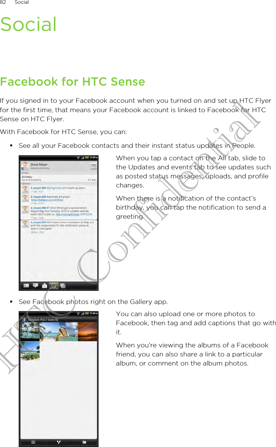 SocialFacebook for HTC SenseIf you signed in to your Facebook account when you turned on and set up HTC Flyerfor the first time, that means your Facebook account is linked to Facebook for HTCSense on HTC Flyer.With Facebook for HTC Sense, you can:§See all your Facebook contacts and their instant status updates in People.When you tap a contact on the All tab, slide tothe Updates and events tab to see updates suchas posted status messages, uploads, and profilechanges.When there is a notification of the contact’sbirthday, you can tap the notification to send agreeting.§See Facebook photos right on the Gallery app.You can also upload one or more photos toFacebook, then tag and add captions that go withit.When you’re viewing the albums of a Facebookfriend, you can also share a link to a particularalbum, or comment on the album photos.82 SocialHTC Confidential