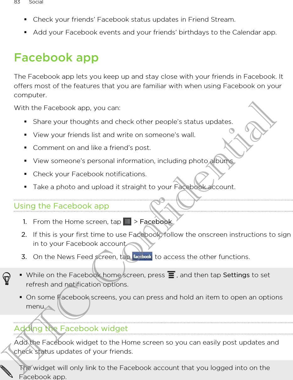 §Check your friends’ Facebook status updates in Friend Stream.§Add your Facebook events and your friends’ birthdays to the Calendar app.Facebook appThe Facebook app lets you keep up and stay close with your friends in Facebook. Itoffers most of the features that you are familiar with when using Facebook on yourcomputer.With the Facebook app, you can:§Share your thoughts and check other people’s status updates.§View your friends list and write on someone’s wall.§Comment on and like a friend’s post.§View someone’s personal information, including photo albums.§Check your Facebook notifications.§Take a photo and upload it straight to your Facebook account.Using the Facebook app1. From the Home screen, tap   &gt; Facebook.2. If this is your first time to use Facebook, follow the onscreen instructions to signin to your Facebook account.3. On the News Feed screen, tap   to access the other functions.§While on the Facebook home screen, press  , and then tap Settings to setrefresh and notification options.§On some Facebook screens, you can press and hold an item to open an optionsmenu.Adding the Facebook widgetAdd the Facebook widget to the Home screen so you can easily post updates andcheck status updates of your friends.The widget will only link to the Facebook account that you logged into on theFacebook app.83 SocialHTC Confidential