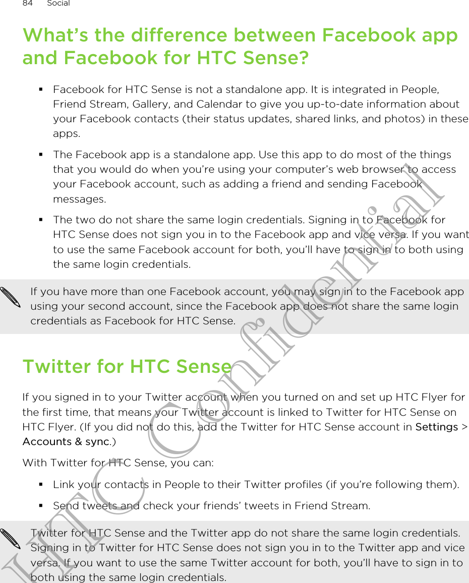 What’s the difference between Facebook appand Facebook for HTC Sense?§Facebook for HTC Sense is not a standalone app. It is integrated in People,Friend Stream, Gallery, and Calendar to give you up-to-date information aboutyour Facebook contacts (their status updates, shared links, and photos) in theseapps.§The Facebook app is a standalone app. Use this app to do most of the thingsthat you would do when you’re using your computer’s web browser to accessyour Facebook account, such as adding a friend and sending Facebookmessages.§The two do not share the same login credentials. Signing in to Facebook forHTC Sense does not sign you in to the Facebook app and vice versa. If you wantto use the same Facebook account for both, you’ll have to sign in to both usingthe same login credentials.If you have more than one Facebook account, you may sign in to the Facebook appusing your second account, since the Facebook app does not share the same logincredentials as Facebook for HTC Sense.Twitter for HTC SenseIf you signed in to your Twitter account when you turned on and set up HTC Flyer forthe first time, that means your Twitter account is linked to Twitter for HTC Sense onHTC Flyer. (If you did not do this, add the Twitter for HTC Sense account in Settings &gt;Accounts &amp; sync.)With Twitter for HTC Sense, you can:§Link your contacts in People to their Twitter profiles (if you’re following them).§Send tweets and check your friends’ tweets in Friend Stream.Twitter for HTC Sense and the Twitter app do not share the same login credentials.Signing in to Twitter for HTC Sense does not sign you in to the Twitter app and viceversa. If you want to use the same Twitter account for both, you’ll have to sign in toboth using the same login credentials.84 SocialHTC Confidential