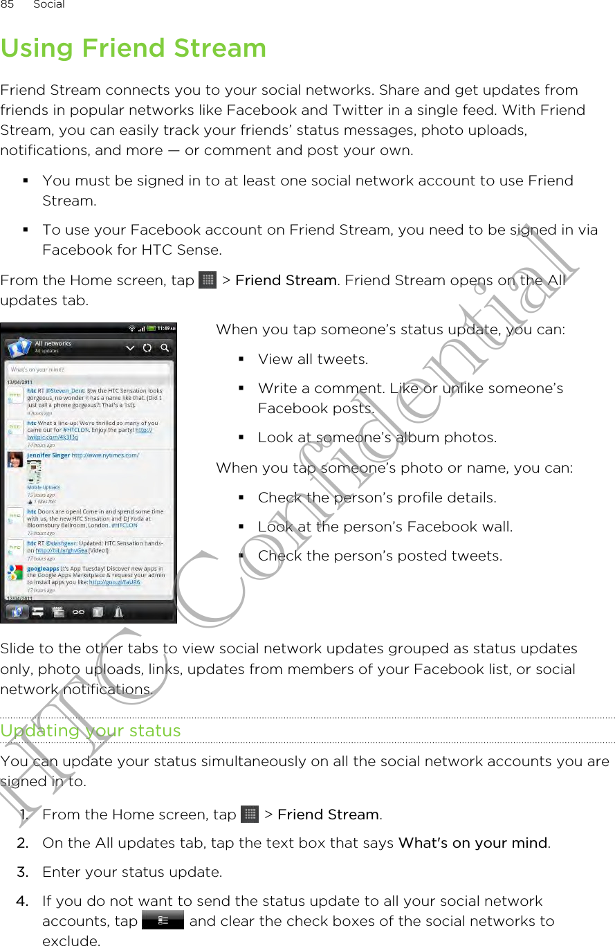 Using Friend StreamFriend Stream connects you to your social networks. Share and get updates fromfriends in popular networks like Facebook and Twitter in a single feed. With FriendStream, you can easily track your friends’ status messages, photo uploads,notifications, and more — or comment and post your own.§You must be signed in to at least one social network account to use FriendStream.§To use your Facebook account on Friend Stream, you need to be signed in viaFacebook for HTC Sense.From the Home screen, tap   &gt; Friend Stream. Friend Stream opens on the Allupdates tab.When you tap someone’s status update, you can:§View all tweets.§Write a comment. Like or unlike someone’sFacebook posts.§Look at someone’s album photos.When you tap someone’s photo or name, you can:§Check the person’s profile details.§Look at the person’s Facebook wall.§Check the person’s posted tweets.Slide to the other tabs to view social network updates grouped as status updatesonly, photo uploads, links, updates from members of your Facebook list, or socialnetwork notifications.Updating your statusYou can update your status simultaneously on all the social network accounts you aresigned in to.1. From the Home screen, tap   &gt; Friend Stream.2. On the All updates tab, tap the text box that says What&apos;s on your mind.3. Enter your status update.4. If you do not want to send the status update to all your social networkaccounts, tap   and clear the check boxes of the social networks toexclude.85 SocialHTC Confidential