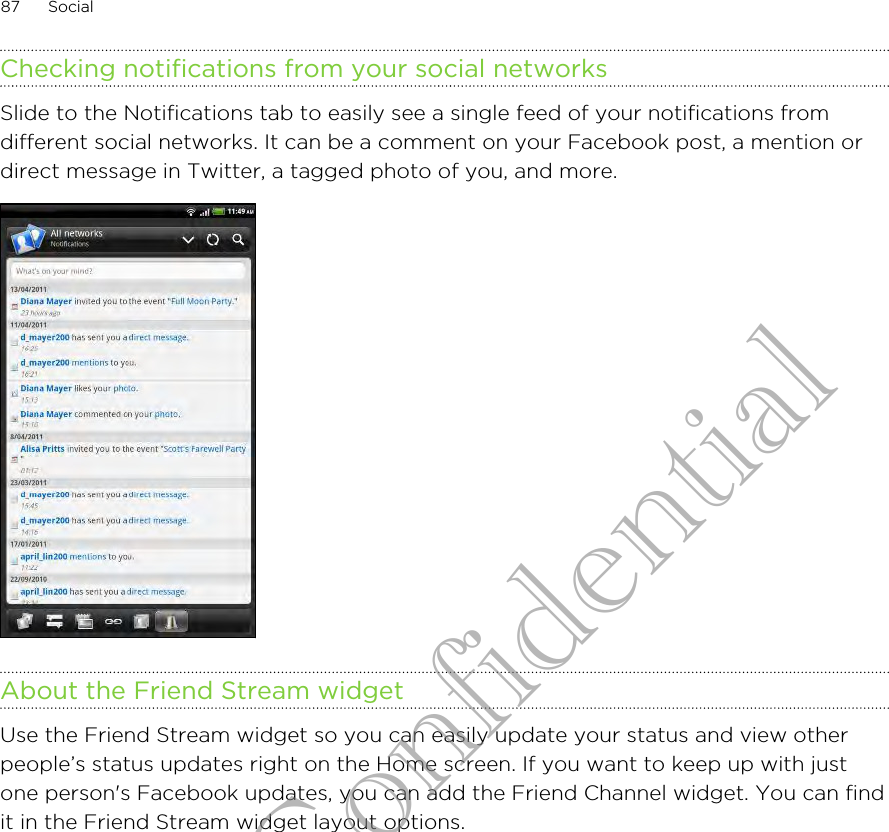 Checking notifications from your social networksSlide to the Notifications tab to easily see a single feed of your notifications fromdifferent social networks. It can be a comment on your Facebook post, a mention ordirect message in Twitter, a tagged photo of you, and more.About the Friend Stream widgetUse the Friend Stream widget so you can easily update your status and view otherpeople’s status updates right on the Home screen. If you want to keep up with justone person&apos;s Facebook updates, you can add the Friend Channel widget. You can findit in the Friend Stream widget layout options.87 SocialHTC Confidential