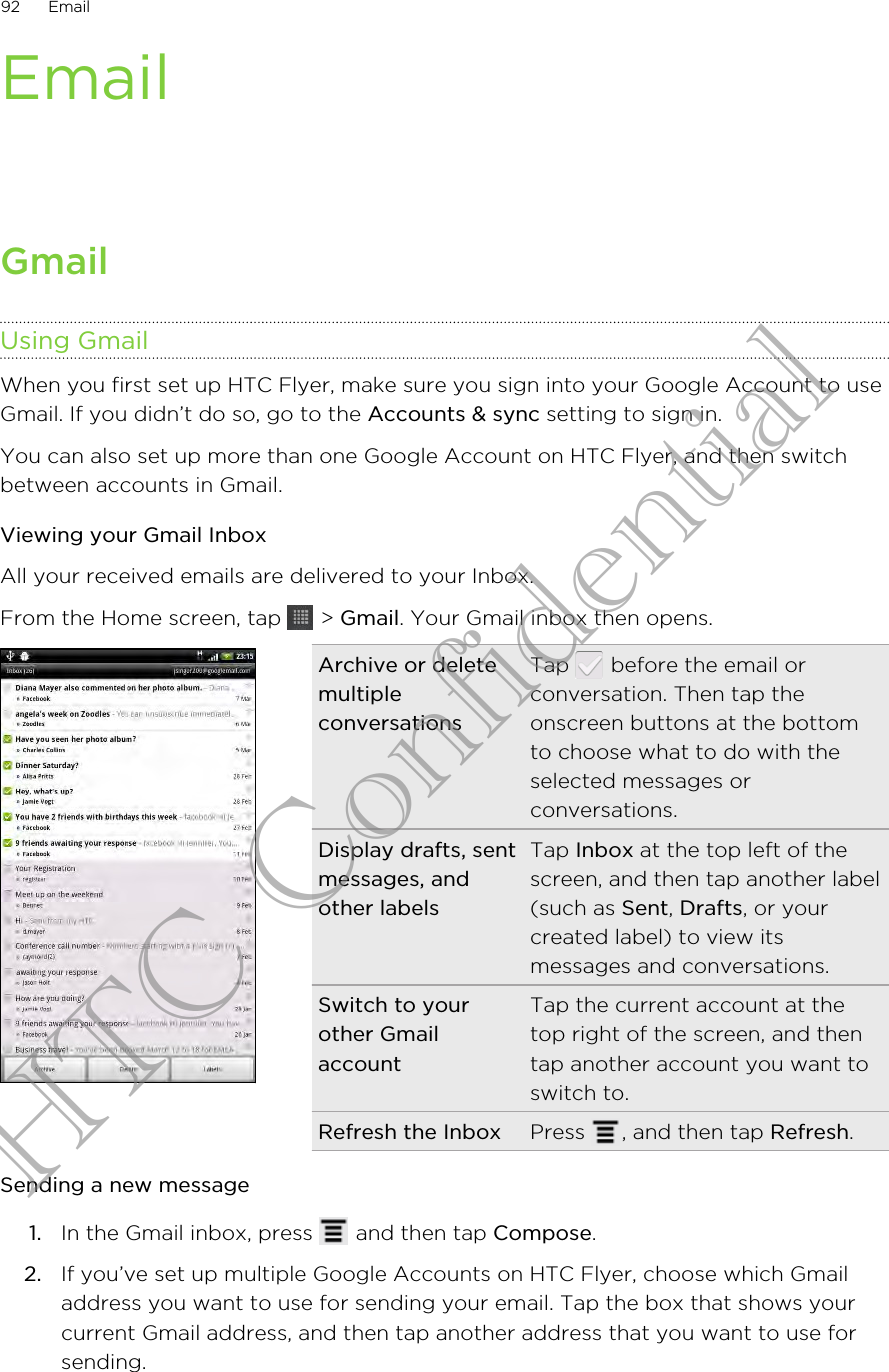 EmailGmailUsing GmailWhen you first set up HTC Flyer, make sure you sign into your Google Account to useGmail. If you didn’t do so, go to the Accounts &amp; sync setting to sign in.You can also set up more than one Google Account on HTC Flyer, and then switchbetween accounts in Gmail.Viewing your Gmail InboxAll your received emails are delivered to your Inbox.From the Home screen, tap   &gt; Gmail. Your Gmail inbox then opens.Archive or deletemultipleconversationsTap   before the email orconversation. Then tap theonscreen buttons at the bottomto choose what to do with theselected messages orconversations.Display drafts, sentmessages, andother labelsTap Inbox at the top left of thescreen, and then tap another label(such as Sent, Drafts, or yourcreated label) to view itsmessages and conversations.Switch to yourother GmailaccountTap the current account at thetop right of the screen, and thentap another account you want toswitch to.Refresh the Inbox Press  , and then tap Refresh.Sending a new message1. In the Gmail inbox, press   and then tap Compose.2. If you’ve set up multiple Google Accounts on HTC Flyer, choose which Gmailaddress you want to use for sending your email. Tap the box that shows yourcurrent Gmail address, and then tap another address that you want to use forsending.92 EmailHTC Confidential