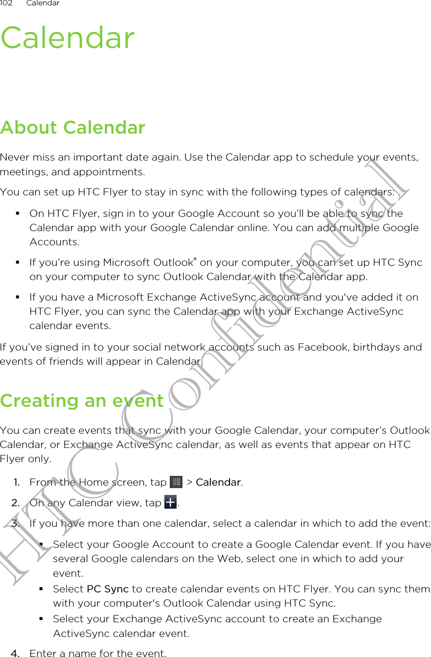 CalendarAbout CalendarNever miss an important date again. Use the Calendar app to schedule your events,meetings, and appointments.You can set up HTC Flyer to stay in sync with the following types of calendars:§On HTC Flyer, sign in to your Google Account so you’ll be able to sync theCalendar app with your Google Calendar online. You can add multiple GoogleAccounts.§If you’re using Microsoft Outlook® on your computer, you can set up HTC Syncon your computer to sync Outlook Calendar with the Calendar app.§If you have a Microsoft Exchange ActiveSync account and you&apos;ve added it onHTC Flyer, you can sync the Calendar app with your Exchange ActiveSynccalendar events.If you’ve signed in to your social network accounts such as Facebook, birthdays andevents of friends will appear in Calendar.Creating an eventYou can create events that sync with your Google Calendar, your computer’s OutlookCalendar, or Exchange ActiveSync calendar, as well as events that appear on HTCFlyer only.1. From the Home screen, tap   &gt; Calendar.2. On any Calendar view, tap  .3. If you have more than one calendar, select a calendar in which to add the event:§Select your Google Account to create a Google Calendar event. If you haveseveral Google calendars on the Web, select one in which to add yourevent.§Select PC Sync to create calendar events on HTC Flyer. You can sync themwith your computer&apos;s Outlook Calendar using HTC Sync.§Select your Exchange ActiveSync account to create an ExchangeActiveSync calendar event.4. Enter a name for the event.102 CalendarHTC Confidential