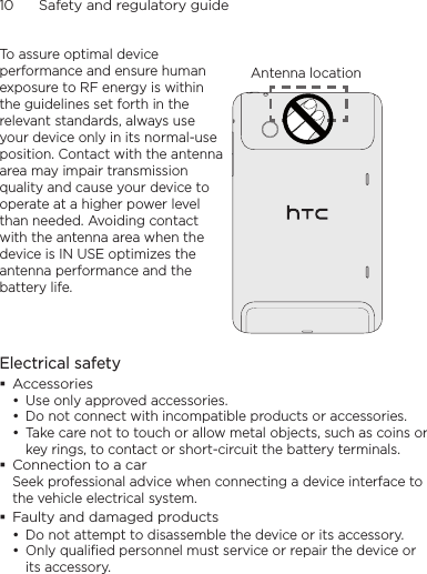 10      Safety and regulatory guideTo assure optimal device performance and ensure human exposure to RF energy is within the guidelines set forth in the relevant standards, always use your device only in its normal-use position. Contact with the antenna area may impair transmission quality and cause your device to operate at a higher power level than needed. Avoiding contact with the antenna area when the device is IN USE optimizes the antenna performance and the battery life.Antenna locationElectrical safetyAccessoriesUse only approved accessories.Do not connect with incompatible products or accessories.Take care not to touch or allow metal objects, such as coins or key rings, to contact or short-circuit the battery terminals.Connection to a carSeek professional advice when connecting a device interface to the vehicle electrical system.Faulty and damaged productsDo not attempt to disassemble the device or its accessory.Only qualified personnel must service or repair the device or its accessory. •••••