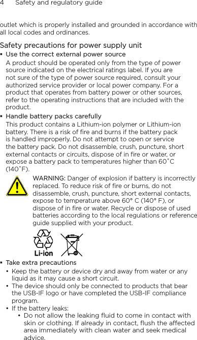 4      Safety and regulatory guideoutlet which is properly installed and grounded in accordance with all local codes and ordinances.Safety precautions for power supply unitUse the correct external power sourceA product should be operated only from the type of power source indicated on the electrical ratings label. If you are not sure of the type of power source required, consult your authorized service provider or local power company. For a product that operates from battery power or other sources, refer to the operating instructions that are included with the product.Handle battery packs carefullyThis product contains a Lithium-ion polymer or Lithium-ion battery. There is a risk of fire and burns if the battery pack is handled improperly. Do not attempt to open or service the battery pack. Do not disassemble, crush, puncture, short external contacts or circuits, dispose of in fire or water, or expose a battery pack to temperatures higher than 60˚C (140˚F).   WARNING: Danger of explosion if battery is incorrectly replaced. To reduce risk of fire or burns, do not disassemble, crush, puncture, short external contacts, expose to temperature above 60° C (140° F), or dispose of in fire or water. Recycle or dispose of used batteries according to the local regulations or reference guide supplied with your product. Take extra precautionsKeep the battery or device dry and away from water or any liquid as it may cause a short circuit. The device should only be connected to products that bear the USB-IF logo or have completed the USB-IF compliance program.If the battery leaks: Do not allow the leaking ﬂuid to come in contact with skin or clothing. If already in contact, ﬂush the aected area immediately with clean water and seek medical advice. ••••