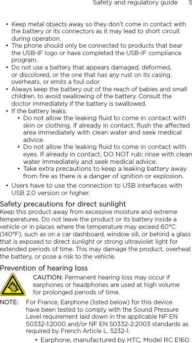 Safety and regulatory guide      5    Keep metal objects away so they don’t come in contact with the battery or its connectors as it may lead to short circuit during operation. The phone should only be connected to products that bear the USB-IF logo or have completed the USB-IF compliance program.Do not use a battery that appears damaged, deformed, or discolored, or the one that has any rust on its casing, overheats, or emits a foul odor. Always keep the battery out of the reach of babies and small children, to avoid swallowing of the battery. Consult the doctor immediately if the battery is swallowed. If the battery leaks: Do not allow the leaking ﬂuid to come in contact with skin or clothing. If already in contact, ﬂush the aected area immediately with clean water and seek medical advice. Do not allow the leaking ﬂuid to come in contact with eyes. If already in contact, DO NOT rub; rinse with clean water immediately and seek medical advice. Take extra precautions to keep a leaking battery away from ﬁre as there is a danger of ignition or explosion. Users have to use the connection to USB interfaces with USB 2.0 version or higher.Safety precautions for direct sunlightKeep this product away from excessive moisture and extreme temperatures. Do not leave the product or its battery inside a vehicle or in places where the temperature may exceed 60°C (140°F), such as on a car dashboard, window sill, or behind a glass that is exposed to direct sunlight or strong ultraviolet light for extended periods of time. This may damage the product, overheat the battery, or pose a risk to the vehicle.Prevention of hearing lossCAUTION: Permanent hearing loss may occur if earphones or headphones are used at high volume for prolonged periods of time.NOTE:  For France, Earphone (listed below) for this device have been tested to comply with the Sound Pressure Level requirement laid down in the applicable NF EN 50332-1:2000 and/or NF EN 50332-2:2003 standards as required by French Article L. 5232-1.Earphone, manufactured by HTC, Model RC E160.••••••••••