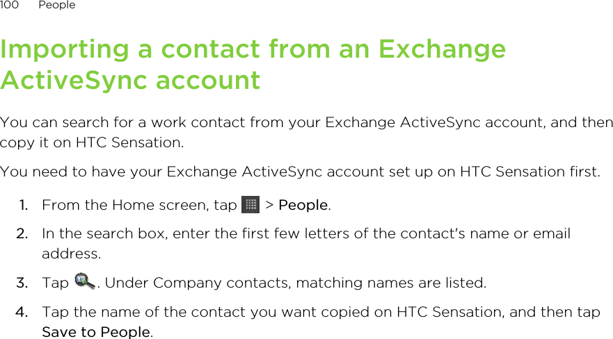 Importing a contact from an ExchangeActiveSync accountYou can search for a work contact from your Exchange ActiveSync account, and thencopy it on HTC Sensation.You need to have your Exchange ActiveSync account set up on HTC Sensation first.1. From the Home screen, tap   &gt; People.2. In the search box, enter the first few letters of the contact&apos;s name or emailaddress.3. Tap  . Under Company contacts, matching names are listed.4. Tap the name of the contact you want copied on HTC Sensation, and then tapSave to People.100 People